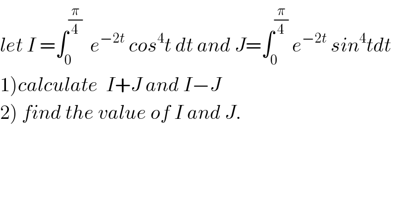 let I =∫_0 ^(π/4)   e^(−2t)  cos^4 t dt and J=∫_0 ^(π/4)  e^(−2t)  sin^4 tdt  1)calculate  I+J and I−J  2) find the value of I and J.  