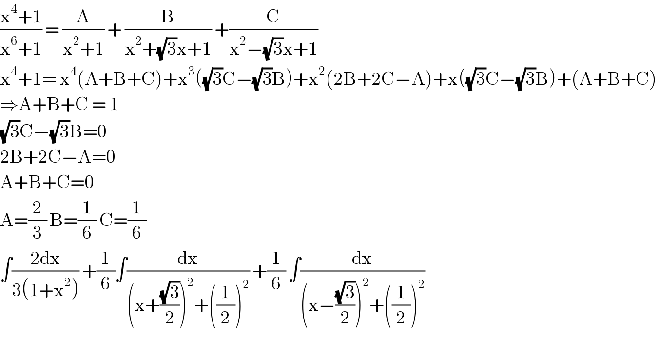 ((x^4 +1)/(x^6 +1)) = (A/(x^2 +1)) + (B/(x^2 +(√3)x+1)) +(C/(x^2 −(√3)x+1))  x^4 +1= x^4 (A+B+C)+x^3 ((√3)C−(√3)B)+x^2 (2B+2C−A)+x((√3)C−(√3)B)+(A+B+C)  ⇒A+B+C = 1  (√3)C−(√3)B=0  2B+2C−A=0  A+B+C=0  A=(2/3) B=(1/6) C=(1/6)  ∫((2dx)/(3(1+x^2 ))) +(1/6)∫(dx/((x+((√3)/2))^2 +((1/2))^2 )) +(1/6) ∫(dx/((x−((√3)/2))^2 +((1/2))^2 ))  