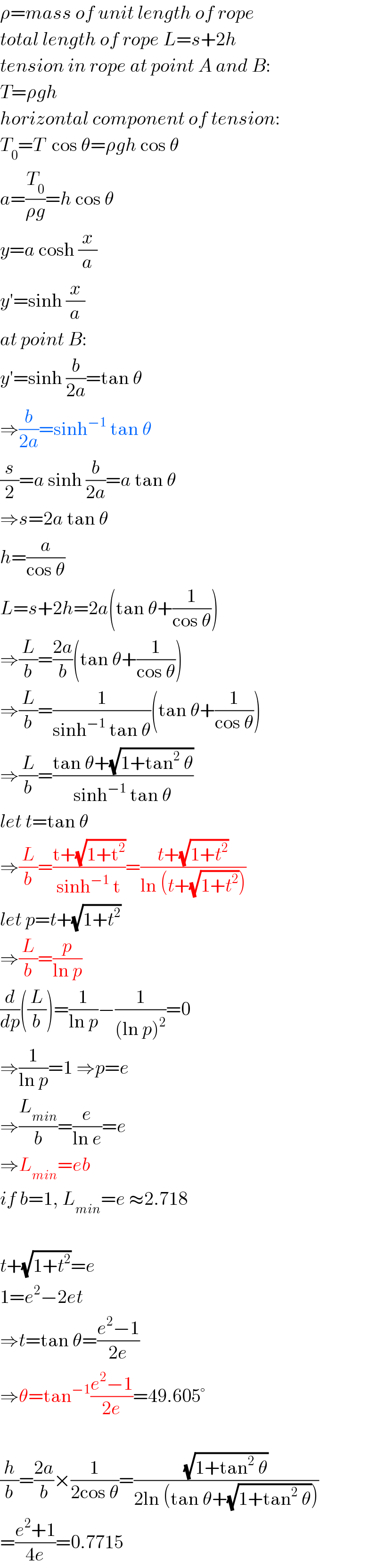 ρ=mass of unit length of rope  total length of rope L=s+2h  tension in rope at point A and B:  T=ρgh  horizontal component of tension:  T_0 =T  cos θ=ρgh cos θ  a=(T_0 /(ρg))=h cos θ  y=a cosh (x/a)  y′=sinh (x/a)  at point B:  y′=sinh (b/(2a))=tan θ  ⇒(b/(2a))=sinh^(−1)  tan θ  (s/2)=a sinh (b/(2a))=a tan θ  ⇒s=2a tan θ  h=(a/(cos θ))  L=s+2h=2a(tan θ+(1/(cos θ)))  ⇒(L/b)=((2a)/b)(tan θ+(1/(cos θ)))  ⇒(L/b)=(1/(sinh^(−1)  tan θ))(tan θ+(1/(cos θ)))  ⇒(L/b)=((tan θ+(√(1+tan^2  θ)))/(sinh^(−1)  tan θ))  let t=tan θ  ⇒(L/b)=((t+(√(1+t^2 )))/(sinh^(−1)  t))=((t+(√(1+t^2 )))/(ln (t+(√(1+t^2 )))))  let p=t+(√(1+t^2 ))  ⇒(L/b)=(p/(ln p))  (d/dp)((L/b))=(1/(ln p))−(1/((ln p)^2 ))=0  ⇒(1/(ln p))=1 ⇒p=e  ⇒(L_(min) /b)=(e/(ln e))=e  ⇒L_(min) =eb  if b=1, L_(min) =e ≈2.718    t+(√(1+t^2 ))=e  1=e^2 −2et  ⇒t=tan θ=((e^2 −1)/(2e))  ⇒θ=tan^(−1) ((e^2 −1)/(2e))=49.605°    (h/b)=((2a)/b)×(1/(2cos θ))=((√(1+tan^2  θ))/(2ln (tan θ+(√(1+tan^2  θ)))))  =((e^2 +1)/(4e))=0.7715  