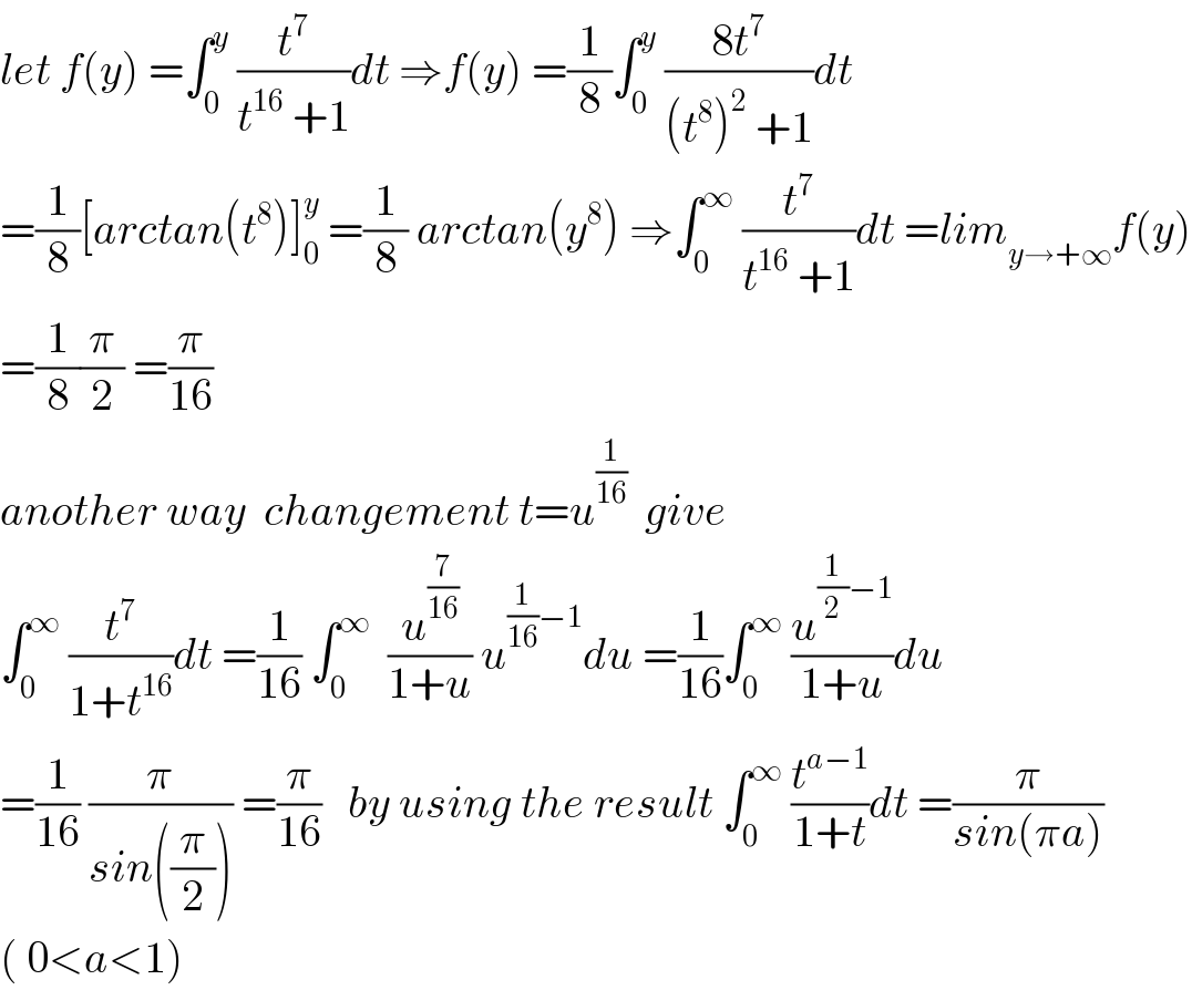 let f(y) =∫_0 ^y  (t^7 /(t^(16)  +1))dt ⇒f(y) =(1/8)∫_0 ^y  ((8t^7 )/((t^8 )^2  +1))dt  =(1/8)[arctan(t^8 )]_0 ^y  =(1/8) arctan(y^8 ) ⇒∫_0 ^∞  (t^7 /(t^(16)  +1))dt =lim_(y→+∞) f(y)  =(1/8)(π/2) =(π/(16))  another way  changement t=u^(1/(16))   give  ∫_0 ^∞  (t^7 /(1+t^(16) ))dt =(1/(16)) ∫_0 ^∞   (u^(7/(16)) /(1+u)) u^((1/(16))−1) du =(1/(16))∫_0 ^∞  (u^((1/2)−1) /(1+u))du  =(1/(16)) (π/(sin((π/2)))) =(π/(16))   by using the result ∫_0 ^∞  (t^(a−1) /(1+t))dt =(π/(sin(πa)))  ( 0<a<1)  