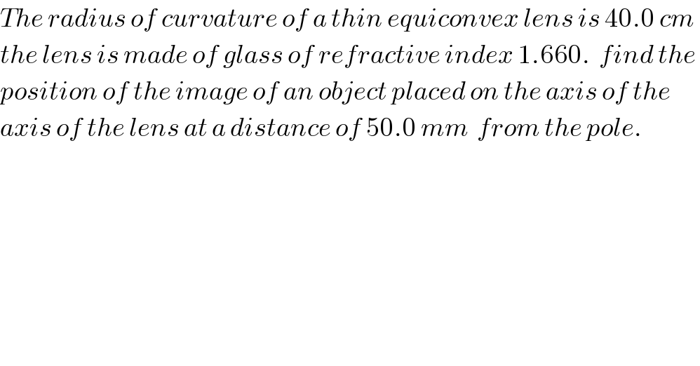 The radius of curvature of a thin equiconvex lens is 40.0 cm  the lens is made of glass of refractive index 1.660.  find the   position of the image of an object placed on the axis of the   axis of the lens at a distance of 50.0 mm  from the pole.    