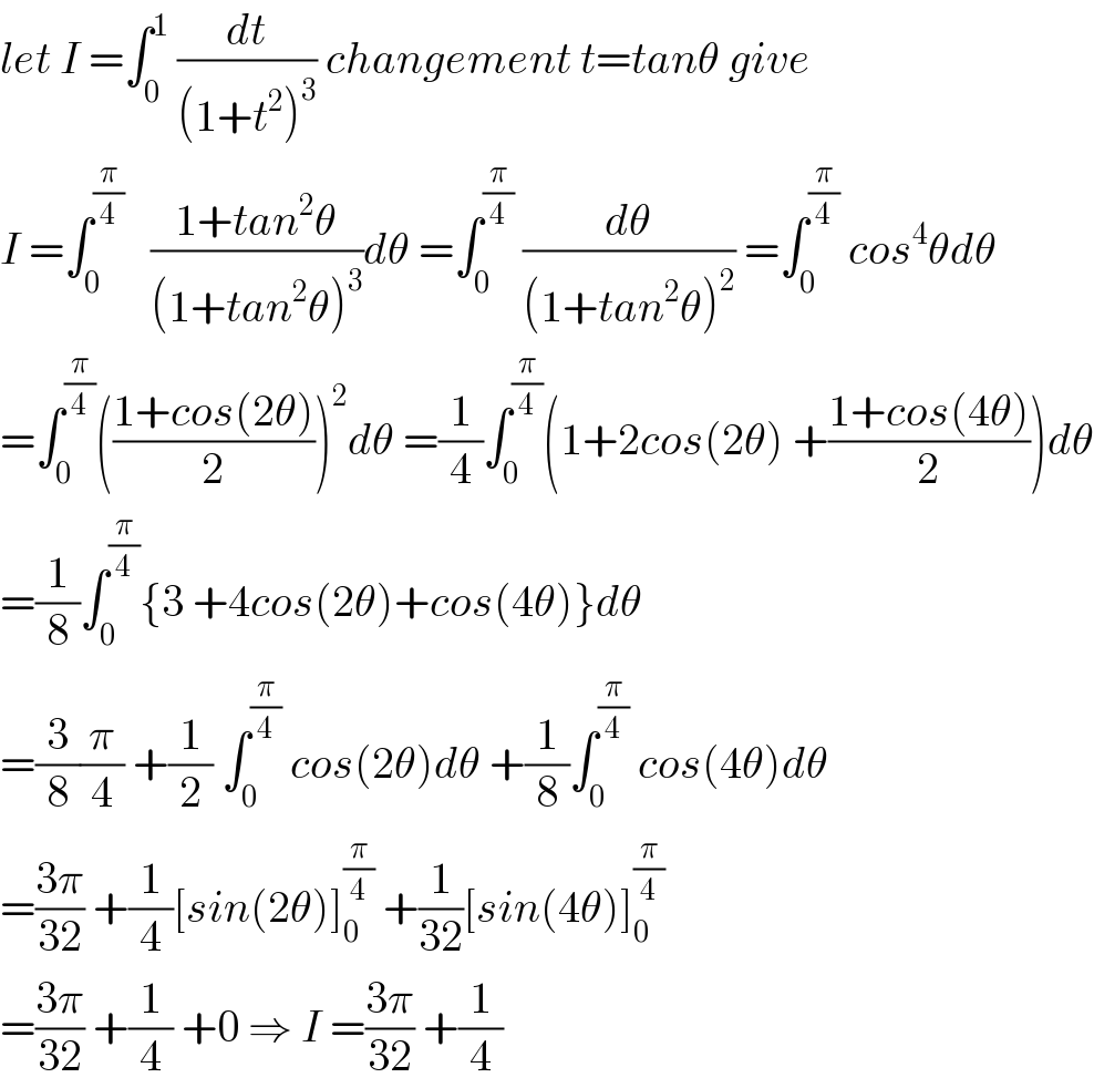 let I =∫_0 ^1  (dt/((1+t^2 )^3 )) changement t=tanθ give  I =∫_0 ^(π/4)    ((1+tan^2 θ)/((1+tan^2 θ)^3 ))dθ =∫_0 ^(π/4)  (dθ/((1+tan^2 θ)^2 )) =∫_0 ^(π/4)  cos^4 θdθ  =∫_0 ^(π/4) (((1+cos(2θ))/2))^2 dθ =(1/4)∫_0 ^(π/4) (1+2cos(2θ) +((1+cos(4θ))/2))dθ  =(1/8)∫_0 ^(π/4) {3 +4cos(2θ)+cos(4θ)}dθ  =(3/8)(π/4) +(1/2) ∫_0 ^(π/4)  cos(2θ)dθ +(1/8)∫_0 ^(π/4)  cos(4θ)dθ  =((3π)/(32)) +(1/4)[sin(2θ)]_0 ^(π/4)  +(1/(32))[sin(4θ)]_0 ^(π/4)   =((3π)/(32)) +(1/4) +0 ⇒ I =((3π)/(32)) +(1/4)  