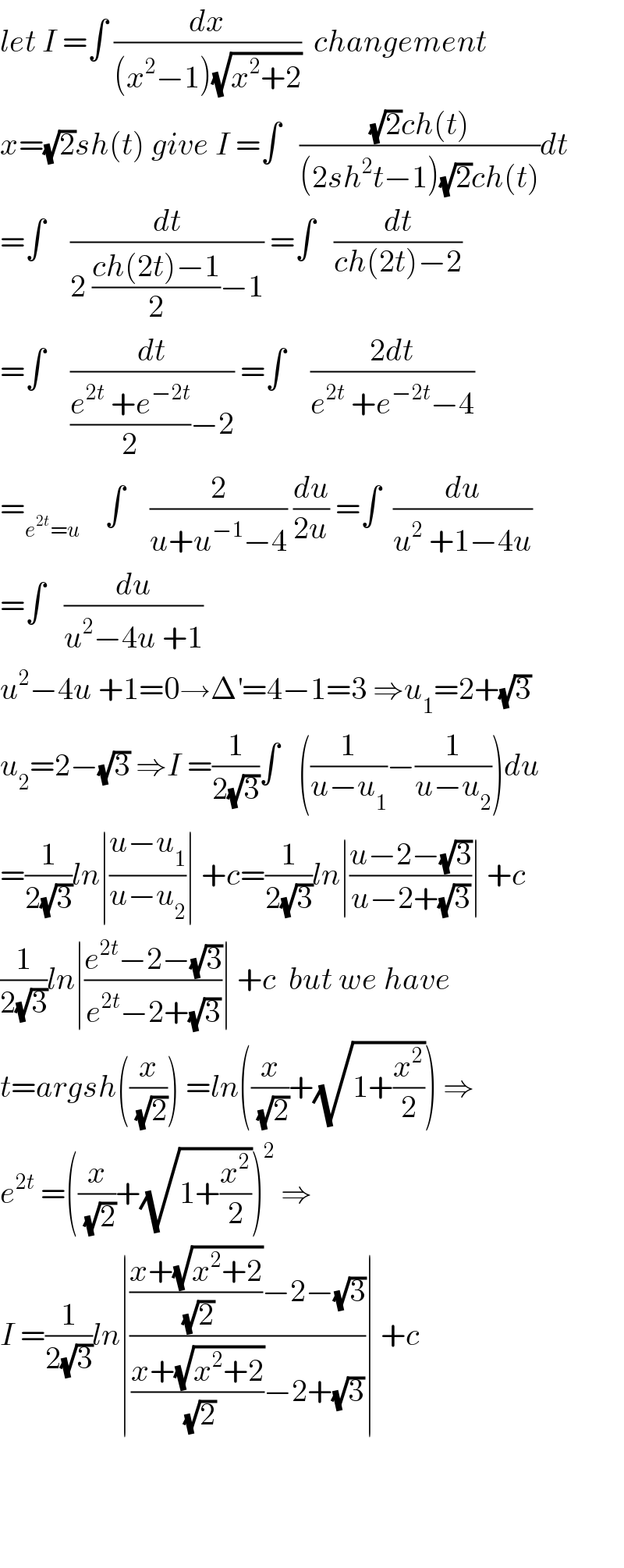 let I =∫ (dx/((x^2 −1)(√(x^2 +2))))  changement  x=(√2)sh(t) give I =∫   (((√2)ch(t))/((2sh^2 t−1)(√2)ch(t)))dt  =∫    (dt/(2 ((ch(2t)−1)/2)−1)) =∫   (dt/(ch(2t)−2))  =∫    (dt/(((e^(2t)  +e^(−2t) )/2)−2)) =∫    ((2dt)/(e^(2t)  +e^(−2t) −4))  =_(e^(2t) =u)     ∫    (2/(u+u^(−1) −4)) (du/(2u)) =∫  (du/(u^2  +1−4u))  =∫   (du/(u^2 −4u +1))  u^2 −4u +1=0→Δ^′ =4−1=3 ⇒u_1 =2+(√3)  u_2 =2−(√3) ⇒I =(1/(2(√3)))∫   ((1/(u−u_1 ))−(1/(u−u_2 )))du  =(1/(2(√3)))ln∣((u−u_1 )/(u−u_2 ))∣ +c=(1/(2(√3)))ln∣((u−2−(√3))/(u−2+(√3)))∣ +c  (1/(2(√3)))ln∣((e^(2t) −2−(√3))/(e^(2t) −2+(√3)))∣ +c  but we have  t=argsh((x/( (√2)))) =ln((x/( (√2)))+(√(1+(x^2 /2)))) ⇒  e^(2t)  =((x/( (√2)))+(√(1+(x^2 /2))))^2  ⇒  I =(1/(2(√3)))ln∣((((x+(√(x^2 +2)))/( (√2)))−2−(√3))/(((x+(√(x^2 +2)))/( (√2)))−2+(√3)))∣ +c        