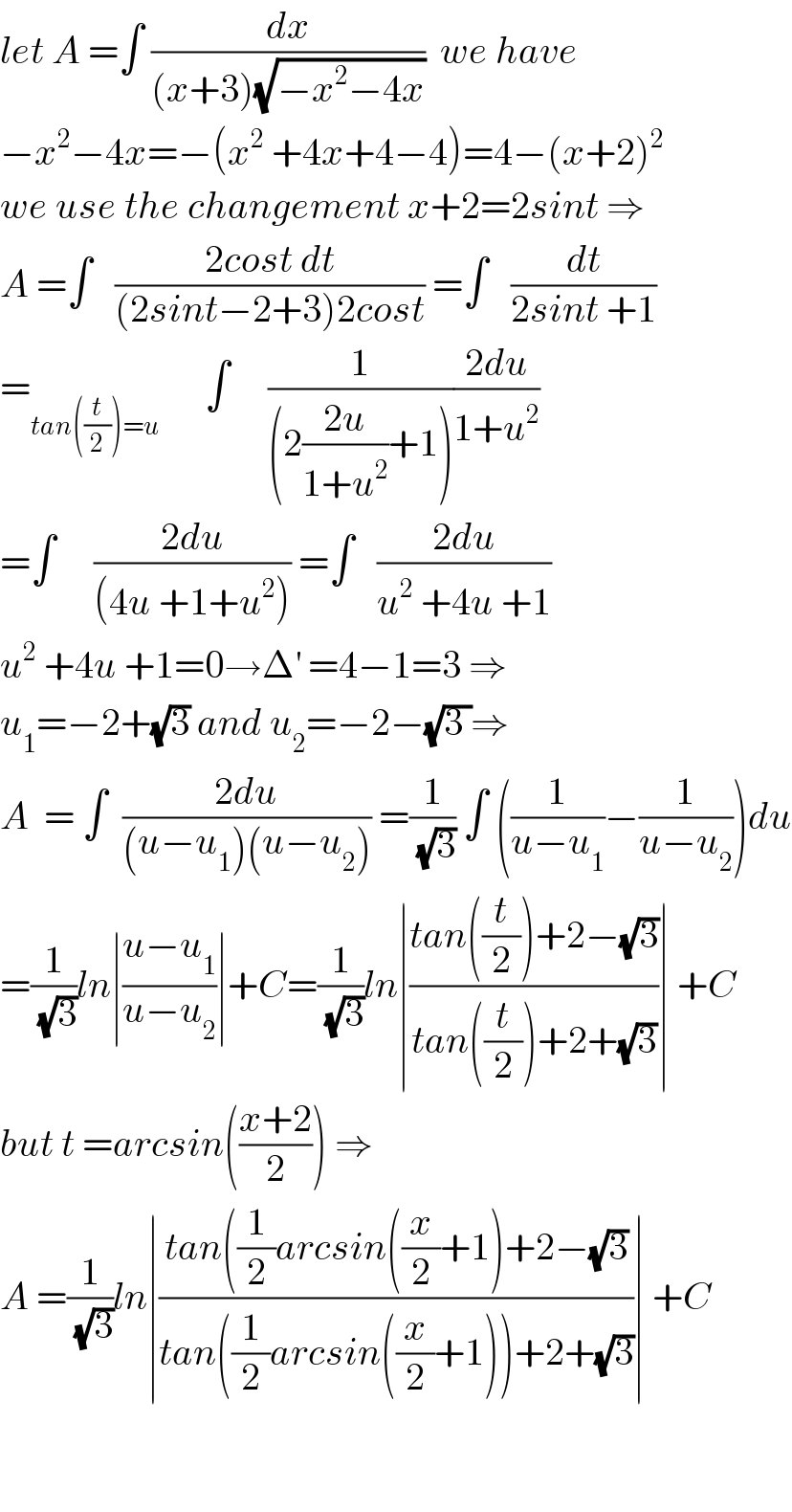 let A =∫ (dx/((x+3)(√(−x^2 −4x))))  we have  −x^2 −4x=−(x^2  +4x+4−4)=4−(x+2)^2   we use the changement x+2=2sint ⇒  A =∫   ((2cost dt)/((2sint−2+3)2cost)) =∫   (dt/(2sint +1))  =_(tan((t/2))=u)       ∫     (1/((2((2u)/(1+u^2 ))+1)))((2du)/(1+u^2 ))  =∫     ((2du)/((4u +1+u^2 ))) =∫   ((2du)/(u^2  +4u +1))  u^2  +4u +1=0→Δ^′  =4−1=3 ⇒  u_1 =−2+(√3) and u_2 =−2−(√(3 ))⇒  A  = ∫  ((2du)/((u−u_1 )(u−u_2 ))) =(1/( (√3))) ∫ ((1/(u−u_1 ))−(1/(u−u_2 )))du  =(1/( (√3)))ln∣((u−u_1 )/(u−u_2 ))∣+C=(1/( (√3)))ln∣((tan((t/2))+2−(√3))/(tan((t/2))+2+(√3)))∣ +C  but t =arcsin(((x+2)/2)) ⇒  A =(1/( (√3)))ln∣((tan((1/2)arcsin((x/2)+1)+2−(√3))/(tan((1/2)arcsin((x/2)+1))+2+(√3)))∣ +C      