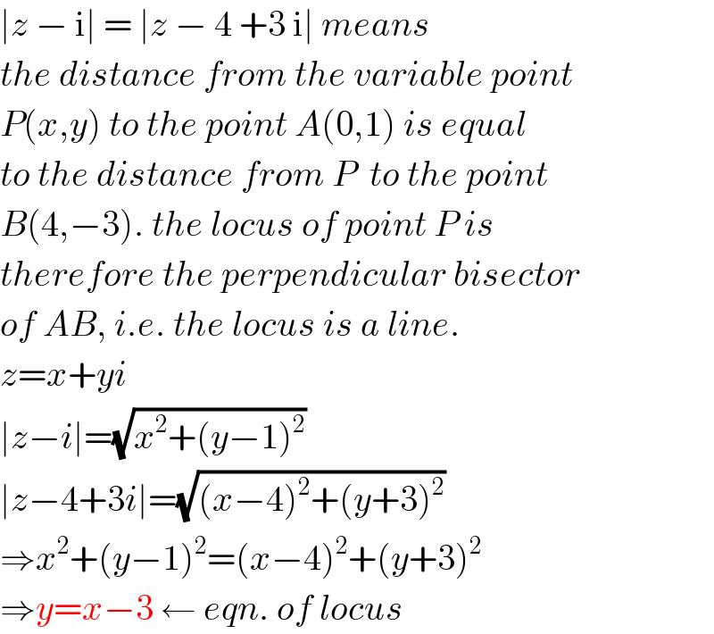 ∣z − i∣ = ∣z − 4 +3 i∣ means  the distance from the variable point  P(x,y) to the point A(0,1) is equal  to the distance from P  to the point  B(4,−3). the locus of point P is  therefore the perpendicular bisector  of AB, i.e. the locus is a line.  z=x+yi  ∣z−i∣=(√(x^2 +(y−1)^2 ))  ∣z−4+3i∣=(√((x−4)^2 +(y+3)^2 ))  ⇒x^2 +(y−1)^2 =(x−4)^2 +(y+3)^2   ⇒y=x−3 ← eqn. of locus  