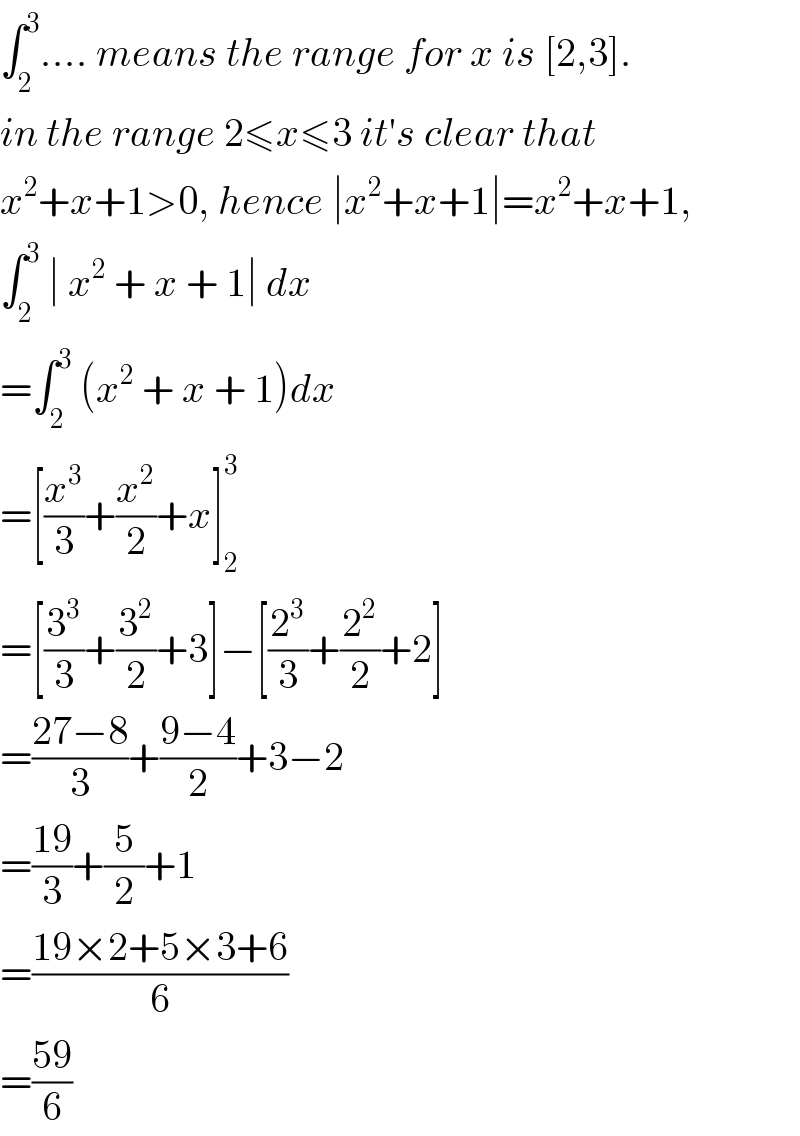 ∫_2 ^3 .... means the range for x is [2,3].  in the range 2≤x≤3 it′s clear that  x^2 +x+1>0, hence ∣x^2 +x+1∣=x^2 +x+1,  ∫_2 ^3  ∣ x^2  + x + 1∣ dx  =∫_2 ^3  (x^2  + x + 1)dx  =[(x^3 /3)+(x^2 /2)+x]_2 ^3   =[(3^3 /3)+(3^2 /2)+3]−[(2^3 /3)+(2^2 /2)+2]  =((27−8)/3)+((9−4)/2)+3−2  =((19)/3)+(5/2)+1  =((19×2+5×3+6)/6)  =((59)/6)  