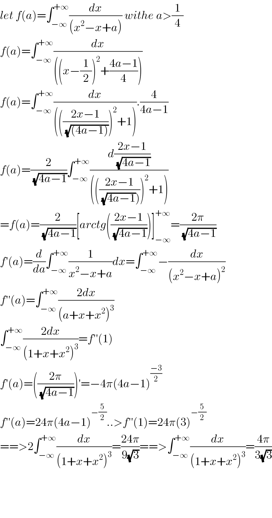 let f(a)=∫_(−∞) ^(+∞) (dx/((x^2 −x+a))) withe a>(1/4)  f(a)=∫_(−∞) ^(+∞) (dx/(((x−(1/2))^2 +((4a−1)/4))))  f(a)=∫_(−∞) ^(+∞) (dx/(((((2x−1)/(√((4a−1)))))^2 +1))).(4/(4a−1))  f(a)=(2/(√(4a−1)))∫_(−∞) ^(+∞) (d((2x−1)/(√(4a−1)))/(((((2x−1)/((√(4a−1))))))^2 +1)))  =f(a)=(2/(√(4a−1)))[arctg(((2x−1)/(√(4a−1))))]_(−∞) ^(+∞) =((2π)/(√(4a−1)))  f′(a)=(d/da)∫_(−∞) ^(+∞) (1/(x^2 −x+a))dx=∫_(−∞) ^(+∞) −(dx/((x^2 −x+a)^2 ))  f′′(a)=∫_(−∞) ^(+∞) ((2dx)/((a+x+x^2 )^3 ))  ∫_(−∞) ^(+∞) ((2dx)/((1+x+x^2 )^3 ))=f′′(1)  f′(a)=(((2π)/(√(4a−1))))′=−4π(4a−1)^((−3)/2)   f′′(a)=24π(4a−1)^(−(5/2)) ..>f′′(1)=24π(3)^(−(5/2))   ==>2∫_(−∞) ^(+∞) (dx/((1+x+x^2 )^3 ))=((24π)/(9(√3)))==>∫_(−∞) ^(+∞) (dx/((1+x+x^2 )^3 ))=((4π)/(3(√3)))        