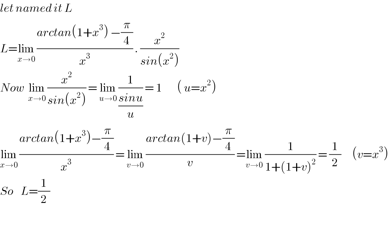 let named it L  L=lim_(x→0)  ((arctan(1+x^3 ) −(π/4))/x^3 ) . (x^2 /(sin(x^2 )))   Now  lim_(x→0)  (x^2 /(sin(x^2 ))) = lim_(u→0)  (1/((sinu)/u)) = 1        ( u=x^2 )  lim_(x→0)  ((arctan(1+x^3 )−(π/4))/x^3 ) = lim_(v→0)  ((arctan(1+v)−(π/4))/v) =lim_(v→0)  (1/(1+(1+v)^2 )) = (1/2)      (v=x^3 )  So    L=(1/2)       