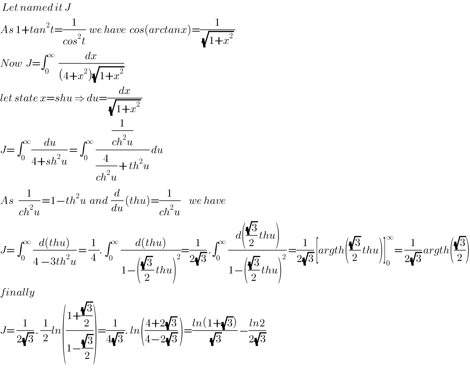  Let named it J   As 1+tan^2 t=(1/(cos^2 t))  we have  cos(arctanx)=(1/((√(1+x^2 )) ))  Now  J=∫_0 ^∞   (dx/((4+x^2 )(√(1+x^2 ))))   let state x=shu ⇒ du=(dx/((√(1+x^2 )) ))  J= ∫_0 ^∞ (( du)/(4+sh^2 u)) = ∫_0 ^∞  ((1/(ch^2 u))/((4/(ch^2 u)) + th^2 u)) du   As   (1/(ch^2 u)) =1−th^2 u  and  (d/du) (thu)=(1/(ch^2 u))     we have  J= ∫_0 ^∞  ((d(thu))/(4 −3th^2 u)) = (1/4). ∫_0 ^∞  ((d(thu))/(1−((((√3) )/2) thu)^2 ))=(1/(2(√3))) .∫_0 ^∞  (( d(((√3)/2) thu))/(1−(((√3)/2) thu)^2 )) =(1/(2(√3))) [argth(((√3)/2) thu)]_0 ^∞ = (1/(2(√3))) argth(((√3)/2))  finally  J= (1/(2(√3))) . (1/2)ln(((1+((√3)/2))/(1−((√3)/2))))=(1/(4(√3) )). ln(((4+2(√3))/(4−2(√3))) )=((ln(1+(√3)))/(√3)) −((ln2)/(2(√3)))   