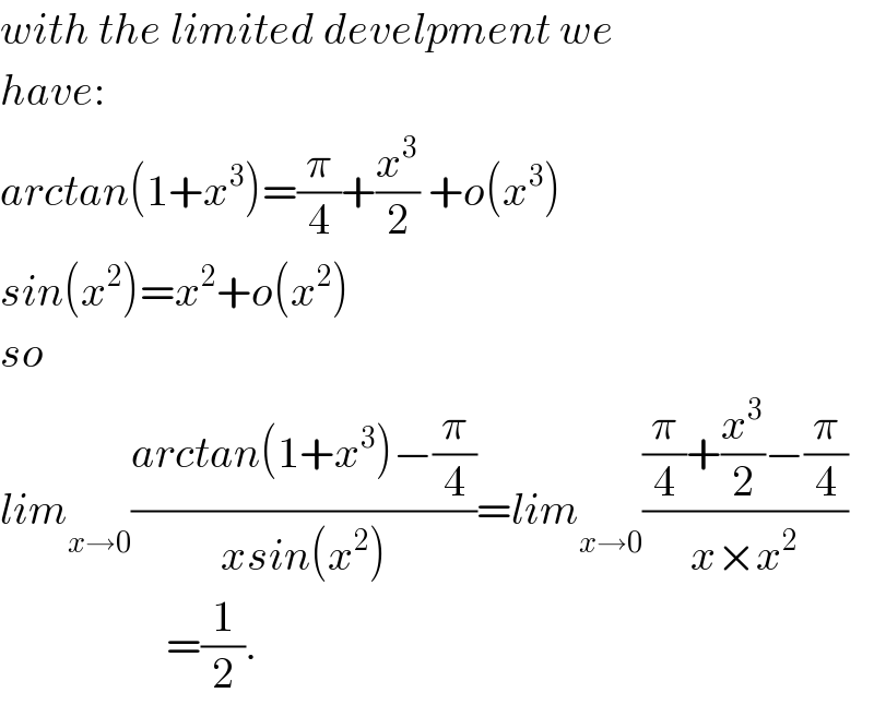 with the limited develpment we   have:  arctan(1+x^3 )=(π/4)+(x^3 /2) +o(x^3 )  sin(x^2 )=x^2 +o(x^2 )  so  lim _(x→0) ((arctan(1+x^3 )−(π/4))/(xsin(x^2 )))=lim_  _(x→0) (((π/4)+(x^3 /2)−(π/4))/(x×x^2 ))                     =(1/2).  