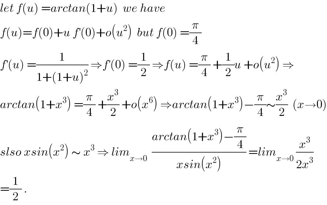let f(u) =arctan(1+u)  we have   f(u)=f(0)+u f^′ (0)+o(u^2 )  but f(0) =(π/4)  f^′ (u) =(1/(1+(1+u)^2 )) ⇒f^′ (0) =(1/2) ⇒f(u) =(π/4) +(1/2)u +o(u^2 ) ⇒  arctan(1+x^3 ) =(π/4) +(x^3 /2) +o(x^6 ) ⇒arctan(1+x^3 )−(π/4)∼(x^3 /2)  (x→0)  slso xsin(x^2 ) ∼ x^3  ⇒ lim_(x→0)   ((arctan(1+x^3 )−(π/4))/(xsin(x^2 ))) =lim_(x→0)  (x^3 /(2x^3 ))  =(1/2) .  
