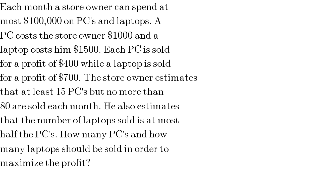 Each month a store owner can spend at  most $100,000 on PC′s and laptops. A  PC costs the store owner $1000 and a  laptop costs him $1500. Each PC is sold  for a profit of $400 while a laptop is sold  for a profit of $700. The store owner estimates  that at least 15 PC′s but no more than  80 are sold each month. He also estimates  that the number of laptops sold is at most  half the PC′s. How many PC′s and how  many laptops should be sold in order to  maximize the profit?  