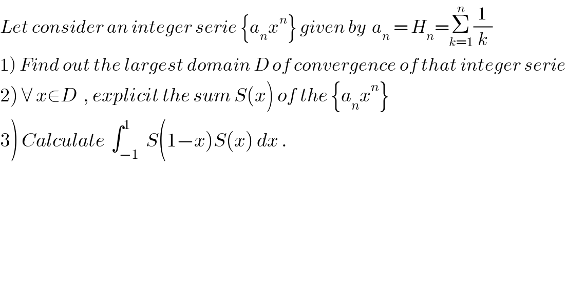 Let consider an integer serie {a_n x^n } given by  a_n  = H_n =Σ_(k=1) ^n (1/k)   1) Find out the largest domain D of convergence of that integer serie  2) ∀ x∈D  , explicit the sum S(x) of the {a_n x^n }   3) Calculate  ∫_(−1) ^1  S(1−x)S(x) dx .          