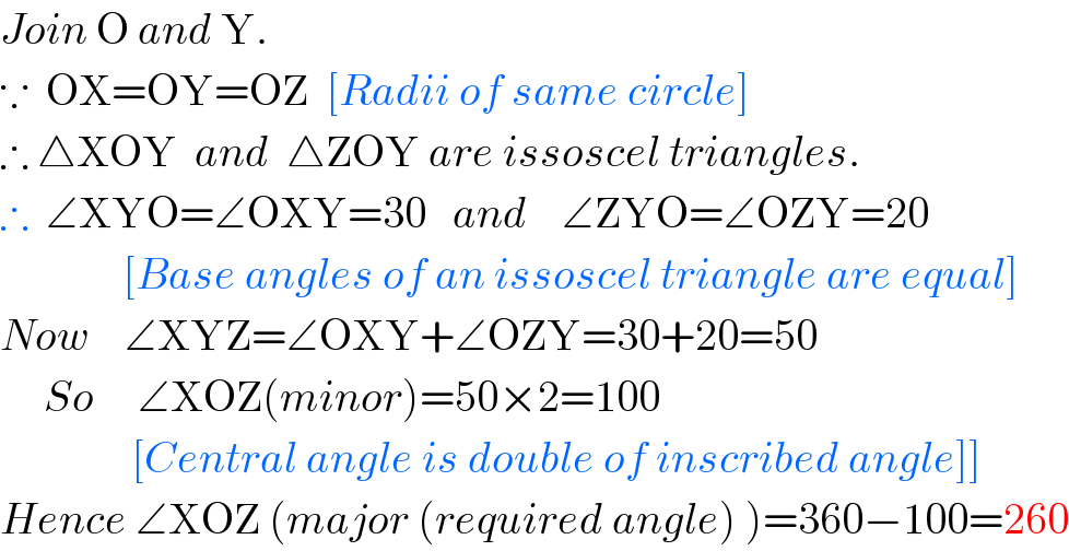 Join O and Y.  ∵  OX=OY=OZ  [Radii of same circle]  ∴ △XOY  and  △ZOY are issoscel triangles.  ∴  ∠XYO=∠OXY=30   and    ∠ZYO=∠OZY=20                [Base angles of an issoscel triangle are equal]  Now    ∠XYZ=∠OXY+∠OZY=30+20=50       So     ∠XOZ(minor)=50×2=100                 [Central angle is double of inscribed angle]]  Hence ∠XOZ (major (required angle) )=360−100=260  