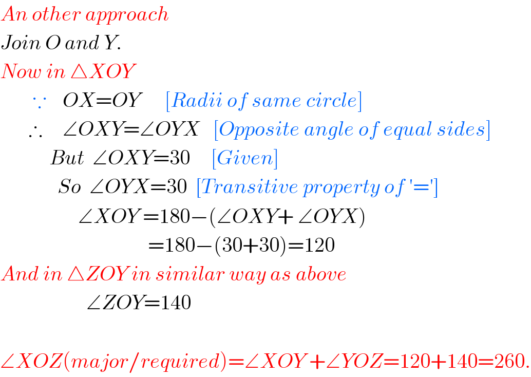 An other approach  Join O and Y.  Now in △XOY          ∵    OX=OY      [Radii of same circle]         ∴     ∠OXY=∠OYX   [Opposite angle of equal sides]              But  ∠OXY=30     [Given]                So  ∠OYX=30  [Transitive property of ′=′]                     ∠XOY =180−(∠OXY+ ∠OYX)                                      =180−(30+30)=120  And in △ZOY in similar way as above                       ∠ZOY=140    ∠XOZ(major/required)=∠XOY +∠YOZ=120+140=260.  