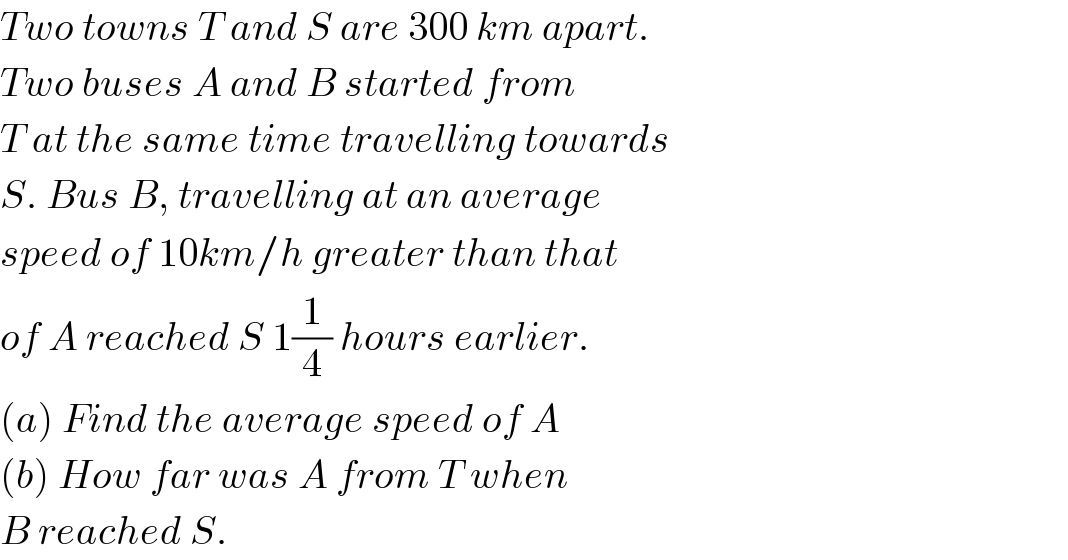 Two towns T and S are 300 km apart.  Two buses A and B started from  T at the same time travelling towards  S. Bus B, travelling at an average  speed of 10km/h greater than that  of A reached S 1(1/4) hours earlier.  (a) Find the average speed of A  (b) How far was A from T when  B reached S.  