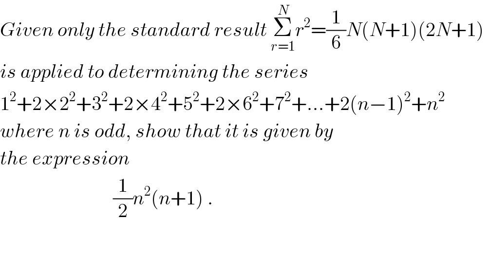 Given only the standard result Σ_(r=1) ^N r^2 =(1/6)N(N+1)(2N+1)   is applied to determining the series  1^2 +2×2^2 +3^2 +2×4^2 +5^2 +2×6^2 +7^2 +...+2(n−1)^2 +n^2   where n is odd, show that it is given by  the expression                               (1/2)n^2 (n+1) .    