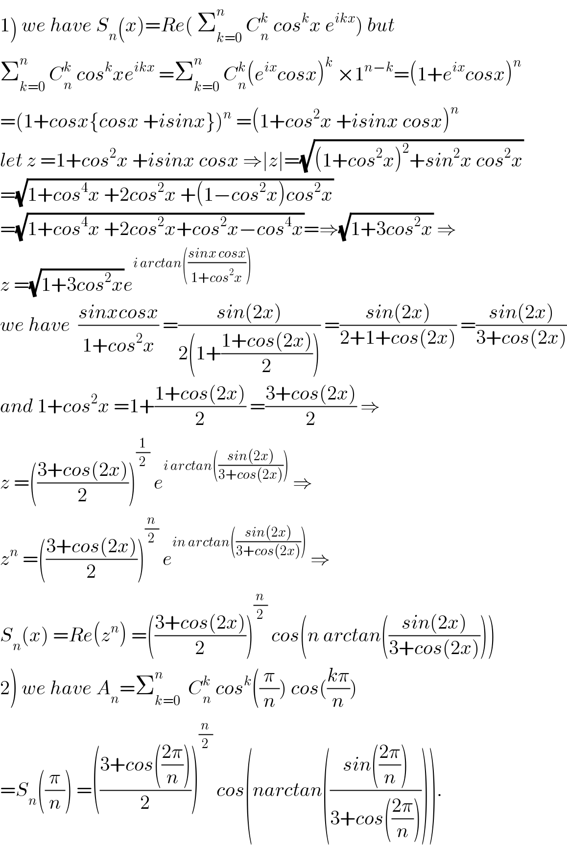 1) we have S_n (x)=Re( Σ_(k=0) ^n  C_n ^k  cos^k x e^(ikx) ) but  Σ_(k=0) ^n  C_n ^k  cos^k xe^(ikx)  =Σ_(k=0) ^n  C_n ^k (e^(ix) cosx)^k  ×1^(n−k) =(1+e^(ix) cosx)^n   =(1+cosx{cosx +isinx})^n  =(1+cos^2 x +isinx cosx)^n   let z =1+cos^2 x +isinx cosx ⇒∣z∣=(√((1+cos^2 x)^2 +sin^2 x cos^2 x))  =(√(1+cos^4 x +2cos^2 x +(1−cos^2 x)cos^2 x))  =(√(1+cos^4 x +2cos^2 x+cos^2 x−cos^4 x))=⇒(√(1+3cos^2 x)) ⇒  z =(√(1+3cos^2 x))e^(i arctan(((sinx cosx)/(1+cos^2 x))))   we have  ((sinxcosx)/(1+cos^2 x)) =((sin(2x))/(2(1+((1+cos(2x))/2)))) =((sin(2x))/(2+1+cos(2x))) =((sin(2x))/(3+cos(2x)))  and 1+cos^2 x =1+((1+cos(2x))/2) =((3+cos(2x))/2) ⇒  z =(((3+cos(2x))/2))^(1/2)  e^(i arctan(((sin(2x))/(3+cos(2x)))))  ⇒  z^n  =(((3+cos(2x))/2))^(n/2)  e^(in arctan(((sin(2x))/(3+cos(2x)))))  ⇒  S_n (x) =Re(z^n ) =(((3+cos(2x))/2))^(n/2)  cos(n arctan(((sin(2x))/(3+cos(2x)))))  2) we have A_n =Σ_(k=0) ^n   C_n ^k  cos^k ((π/n)) cos(((kπ)/n))  =S_n ((π/n)) =(((3+cos(((2π)/n)))/2))^(n/2)  cos(narctan(((sin(((2π)/n)))/(3+cos(((2π)/n)))))).  