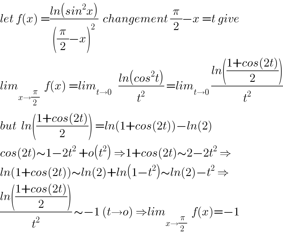 let f(x) =((ln(sin^2 x))/(((π/2)−x)^2 ))  changement (π/2)−x =t give  lim_(x→(π/2))   f(x) =lim_(t→0)    ((ln(cos^2 t))/t^2 ) =lim_(t→0)  ((ln(((1+cos(2t))/2)))/t^2 )  but  ln(((1+cos(2t))/2)) =ln(1+cos(2t))−ln(2)  cos(2t)∼1−2t^2  +o(t^2 ) ⇒1+cos(2t)∼2−2t^2  ⇒  ln(1+cos(2t))∼ln(2)+ln(1−t^2 )∼ln(2)−t^2  ⇒  ((ln(((1+cos(2t))/2)))/t^2 ) ∼−1 (t→o) ⇒lim_(x→(π/2))   f(x)=−1  