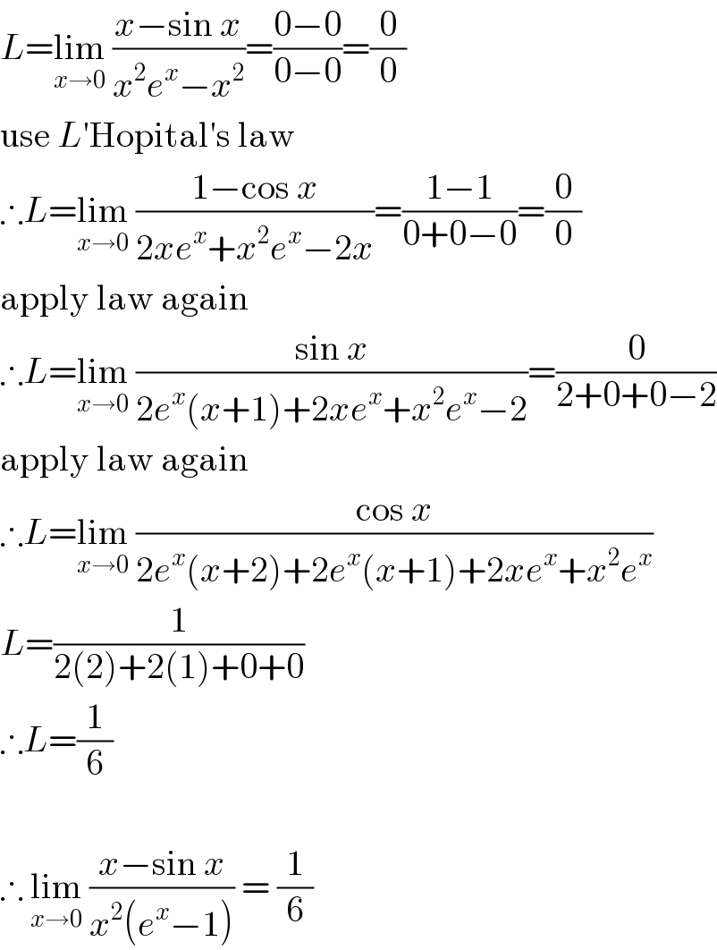 L=lim_(x→0)  ((x−sin x)/(x^2 e^x −x^2 ))=((0−0)/(0−0))=(0/0)  use L′Hopital′s law  ∴L=lim_(x→0)  ((1−cos x)/(2xe^x +x^2 e^x −2x))=((1−1)/(0+0−0))=(0/0)  apply law again  ∴L=lim_(x→0)  ((sin x)/(2e^x (x+1)+2xe^x +x^2 e^x −2))=(0/(2+0+0−2))  apply law again  ∴L=lim_(x→0)  ((cos x)/(2e^x (x+2)+2e^x (x+1)+2xe^x +x^2 e^x ))  L=(1/(2(2)+2(1)+0+0))  ∴L=(1/6)    ∴ lim_(x→0)  ((x−sin x)/(x^2 (e^x −1))) = (1/6)  