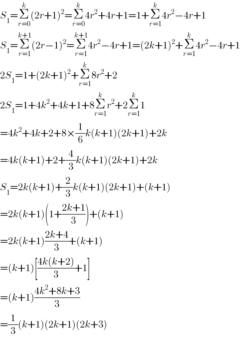 S_1 =Σ_(r=0) ^k (2r+1)^2 =Σ_(r=0) ^k 4r^2 +4r+1=1+Σ_(r=1) ^k 4r^2 −4r+1  S_1 =Σ_(r=1) ^(k+1) (2r−1)^2 =Σ_(r=1) ^(k+1) 4r^2 −4r+1=(2k+1)^2 +Σ_(r=1) ^k 4r^2 −4r+1  2S_1 =1+(2k+1)^2 +Σ_(r=1) ^k 8r^2 +2  2S_1 =1+4k^2 +4k+1+8Σ_(r=1) ^k r^2 +2Σ_(r=1) ^k 1  =4k^2 +4k+2+8×(1/6)k(k+1)(2k+1)+2k  =4k(k+1)+2+(4/3)k(k+1)(2k+1)+2k  S_1 =2k(k+1)+(2/3)k(k+1)(2k+1)+(k+1)  =2k(k+1)(1+((2k+1)/3))+(k+1)  =2k(k+1)((2k+4)/3)+(k+1)  =(k+1)[((4k(k+2))/3)+1]  =(k+1)((4k^2 +8k+3)/3)  =(1/3)(k+1)(2k+1)(2k+3)  