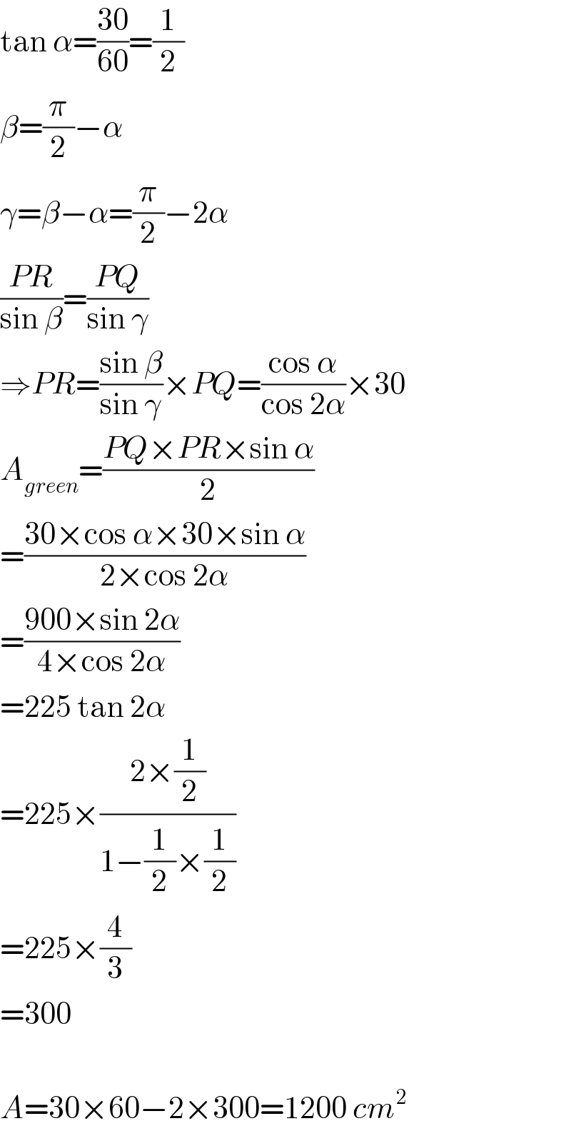 tan α=((30)/(60))=(1/2)  β=(π/2)−α  γ=β−α=(π/2)−2α  ((PR)/(sin β))=((PQ)/(sin γ))  ⇒PR=((sin β)/(sin γ))×PQ=((cos α)/(cos 2α))×30  A_(green) =((PQ×PR×sin α)/2)  =((30×cos α×30×sin α)/(2×cos 2α))  =((900×sin 2α)/(4×cos 2α))  =225 tan 2α  =225×((2×(1/2))/(1−(1/2)×(1/2)))  =225×(4/3)  =300    A=30×60−2×300=1200 cm^2   