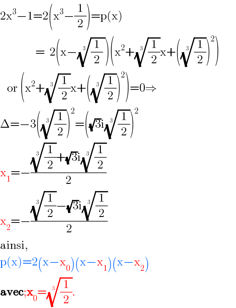 2x^3 −1=2(x^3 −(1/2))=p(x)                 =  2(x−(((1/2) ))^(1/3) )(x^2 +((1/2))^(1/3) x+(((1/2))^(1/3) )^2 )     or (x^2 +((1/2))^(1/3) x+(((1/2))^(1/3) )^2 )=0⇒  Δ=−3(((1/2))^(1/3) )^2 =((√3)i((1/2))^(1/3) )^2   x_1 =−((((1/2))^(1/3) +(√3)i((1/2))^(1/3) )/2)  x_2 =−((((1/2))^(1/3) −(√3)i((1/2))^(1/3) )/2)  ainsi,  p(x)=2(x−x_0 )(x−x_1 )(x−x_2 )  avec;x_0 =((1/2))^(1/3) .  