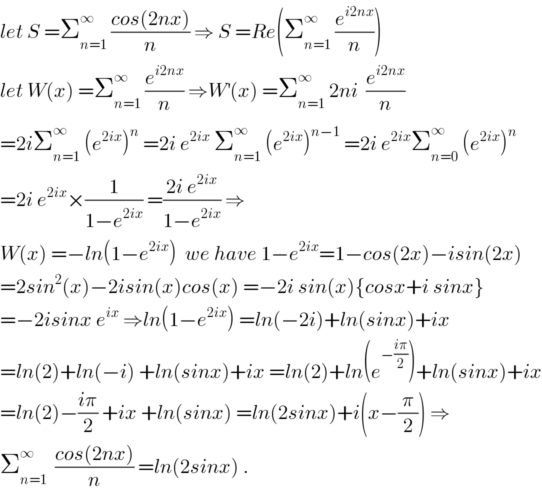 let S =Σ_(n=1) ^∞  ((cos(2nx))/n) ⇒ S =Re(Σ_(n=1) ^∞  (e^(i2nx) /n))  let W(x) =Σ_(n=1) ^∞  (e^(i2nx) /n) ⇒W^′ (x) =Σ_(n=1) ^∞  2ni  (e^(i2nx) /n)  =2iΣ_(n=1) ^∞  (e^(2ix) )^n  =2i e^(2ix)  Σ_(n=1) ^∞  (e^(2ix) )^(n−1)  =2i e^(2ix) Σ_(n=0) ^∞  (e^(2ix) )^n   =2i e^(2ix) ×(1/(1−e^(2ix) )) =((2i e^(2ix) )/(1−e^(2ix) )) ⇒  W(x) =−ln(1−e^(2ix) )  we have 1−e^(2ix) =1−cos(2x)−isin(2x)  =2sin^2 (x)−2isin(x)cos(x) =−2i sin(x){cosx+i sinx}  =−2isinx e^(ix)  ⇒ln(1−e^(2ix) ) =ln(−2i)+ln(sinx)+ix  =ln(2)+ln(−i) +ln(sinx)+ix =ln(2)+ln(e^(−((iπ)/2)) )+ln(sinx)+ix  =ln(2)−((iπ)/2) +ix +ln(sinx) =ln(2sinx)+i(x−(π/2)) ⇒  Σ_(n=1) ^∞   ((cos(2nx))/n) =ln(2sinx) .  