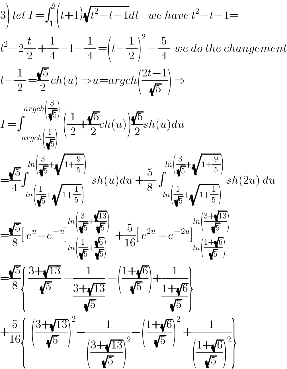 3) let I =∫_1 ^2 (t+1)(√(t^2 −t−1))dt    we have t^2 −t−1=  t^2 −2(t/2) +(1/4)−1−(1/4) =(t−(1/2))^2  −(5/4)  we do the changement  t−(1/2) =((√5)/2) ch(u) ⇒u=argch(((2t−1)/(√5))) ⇒  I =∫_(argch((1/(√5)))) ^(argch((3/(√5))))  ((1/2)+((√5)/2)ch(u))((√5)/2)sh(u)du  =((√5)/4)∫_(ln((1/(√5))+(√(1+(1/5))))) ^(ln((3/(√5))+(√(1+(9/5)))))   sh(u)du +(5/8) ∫_(ln((1/(√5))+(√(1+(1/5))))) ^(ln((3/(√5))+(√(1+(9/5)))))  sh(2u) du  =((√5)/8)[ e^u −e^(−u) ]_(ln((1/(√5))+((√6)/(√5)))) ^(ln((3/(√5))+((√(13))/(√5))))   +(5/(16))[ e^(2u)  −e^(−2u) ]_(ln(((1+(√6))/(√5)))) ^(ln(((3+(√(13)))/(√5))))   =((√5)/8){ ((3+(√(13)))/(√5)) −(1/((3+(√(13)))/(√5))) −(((1+(√6))/(√5)))+(1/((1+(√6))/(√5)))}  +(5/(16)){  (((3+(√(13)))/(√5)))^2 −(1/((((3+(√(13)))/(√5)))^2 ))−(((1+(√6))/(√5)))^2  +(1/((((1+(√6))/(√5)))^2 ))}  