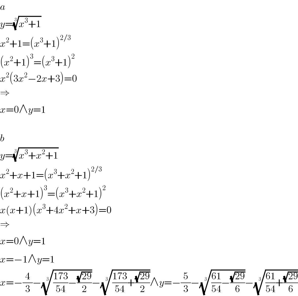 a  y=((x^3 +1))^(1/3)   x^2 +1=(x^3 +1)^(2/3)   (x^2 +1)^3 =(x^3 +1)^2   x^2 (3x^2 −2x+3)=0  ⇒  x=0∧y=1    b  y=((x^3 +x^2 +1))^(1/3)   x^2 +x+1=(x^3 +x^2 +1)^(2/3)   (x^2 +x+1)^3 =(x^3 +x^2 +1)^2   x(x+1)(x^3 +4x^2 +x+3)=0  ⇒  x=0∧y=1  x=−1∧y=1  x=−(4/3)−((((173)/(54))−((√(29))/2)))^(1/3) −((((173)/(54))+((√(29))/2)))^(1/3) ∧y=−(5/3)−((((61)/(54))−((√(29))/6)))^(1/3) −((((61)/(54))+((√(29))/6)))^(1/3)   