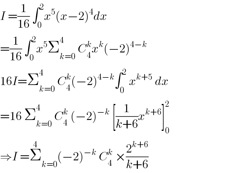 I =(1/(16)) ∫_0 ^2 x^5 (x−2)^4 dx  =(1/(16)) ∫_0 ^2 x^5 Σ_(k=0) ^4  C_4 ^k x^k (−2)^(4−k)   16I=Σ_(k=0) ^4  C_4 ^k (−2)^(4−k) ∫_0 ^2  x^(k+5)  dx  =16 Σ_(k=0) ^4  C_4 ^k  (−2)^(−k)  [(1/(k+6))x^(k+6) ]_0 ^2   ⇒I =Σ_(k=0) ^4 (−2)^(−k)  C_4 ^k  ×(2^(k+6) /(k+6))  
