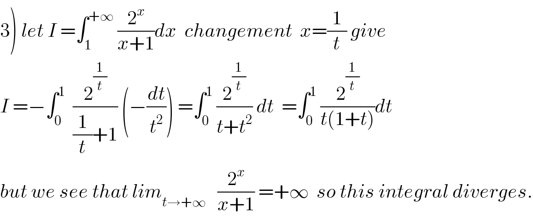 3) let I =∫_1 ^(+∞)  (2^x /(x+1))dx  changement  x=(1/t) give  I =−∫_0 ^1   (2^(1/t) /((1/t)+1)) (−(dt/t^2 )) =∫_0 ^1  (2^(1/t) /(t+t^2 )) dt  =∫_0 ^1  (2^(1/t) /(t(1+t)))dt  but we see that lim_(t→+∞)    (2^x /(x+1)) =+∞  so this integral diverges.  