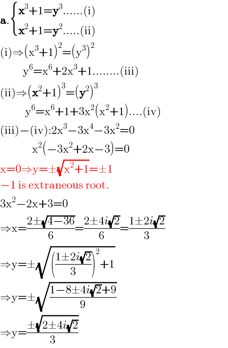 a. { ((x^3 +1=y^3 ......(i))),((x^2 +1=y^2 .....(ii))) :}          (i)⇒(x^3 +1)^2 =(y^3 )^2             y^6 =x^6 +2x^3 +1........(iii)  (ii)⇒(x^2 +1)^3 =(y^2 )^3              y^6 =x^6 +1+3x^2 (x^2 +1)....(iv)  (iii)−(iv):2x^3 −3x^4 −3x^2 =0                x^2 (−3x^2 +2x−3)=0  x=0⇒y=±(√(x^2 +1))=±1  −1 is extraneous root.  3x^2 −2x+3=0  ⇒x=((2±(√(4−36)))/6)=((2±4i(√2))/6)=((1±2i(√2))/3)  ⇒y=±(√((((1±2i(√2))/3))^2 +1))  ⇒y=±(√((1−8±4i(√2)+9)/9))  ⇒y=((±(√(2±4i(√2))))/3)  