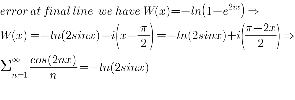 error at final line  we have W(x)=−ln(1−e^(2ix) ) ⇒  W(x) =−ln(2sinx)−i(x−(π/2)) =−ln(2sinx)+i(((π−2x)/2)) ⇒  Σ_(n=1) ^∞  ((cos(2nx))/n) =−ln(2sinx)    