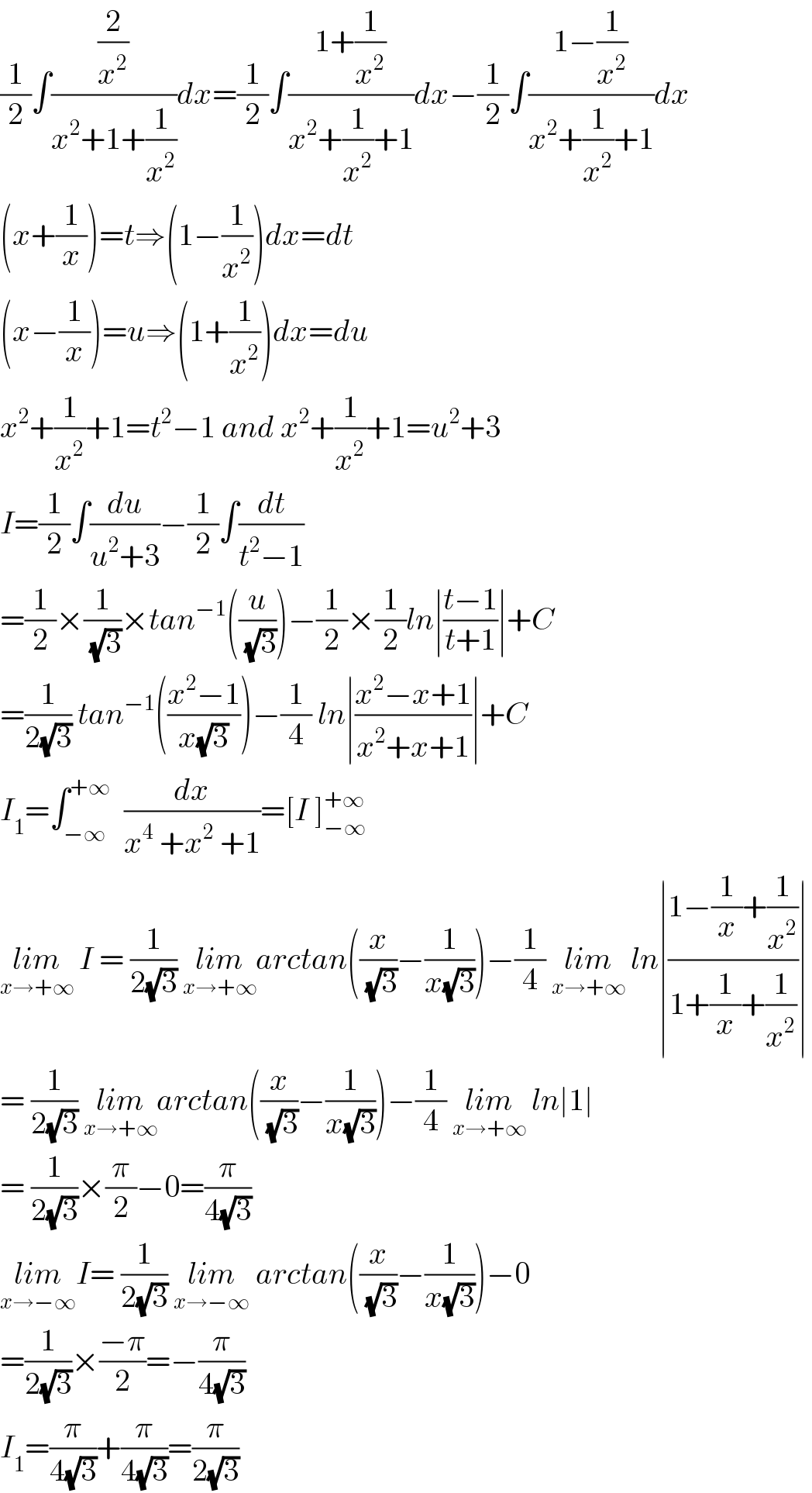 (1/2)∫((2/x^2 )/(x^2 +1+(1/x^2 )))dx=(1/2)∫((1+(1/x^2 ))/(x^2 +(1/x^2 )+1))dx−(1/2)∫((1−(1/x^2 ))/(x^2 +(1/x^2 )+1))dx  (x+(1/x))=t⇒(1−(1/x^2 ))dx=dt  (x−(1/x))=u⇒(1+(1/x^2 ))dx=du  x^2 +(1/x^2 )+1=t^2 −1 and x^2 +(1/x^2 )+1=u^2 +3  I=(1/2)∫(du/(u^2 +3))−(1/2)∫(dt/(t^2 −1))  =(1/2)×(1/(√3))×tan^(−1) ((u/(√3)))−(1/2)×(1/2)ln∣((t−1)/(t+1))∣+C  =(1/(2(√3))) tan^(−1) (((x^2 −1)/(x(√3))))−(1/4) ln∣((x^2 −x+1)/(x^2 +x+1))∣+C  I_1 =∫_(−∞) ^(+∞)   (dx/(x^4  +x^2  +1))=[I ]_(−∞) ^(+∞)   lim_(x→+∞)  I = (1/(2(√3))) lim_(x→+∞) arctan((x/(√3))−(1/(x(√3))))−(1/4) lim_(x→+∞)  ln∣((1−(1/x)+(1/x^2 ))/(1+(1/x)+(1/x^2 )))∣  = (1/(2(√3))) lim_(x→+∞) arctan((x/(√3))−(1/(x(√3))))−(1/4) lim_(x→+∞)  ln∣1∣  = (1/(2(√3)))×(π/2)−0=(π/(4(√3)))  lim_(x→−∞) I= (1/(2(√3))) lim_(x→−∞)  arctan((x/(√3))−(1/(x(√3))))−0  =(1/(2(√3)))×((−π)/2)=−(π/(4(√3)))  I_1 =(π/(4(√3)))+(π/(4(√3)))=(π/(2(√3)))  
