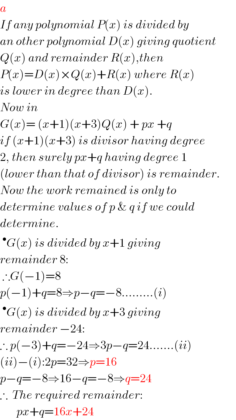 a  If any polynomial P(x) is divided by  an other polynomial D(x) giving quotient  Q(x) and remainder R(x),then  P(x)=D(x)×Q(x)+R(x) where R(x)  is lower in degree than D(x).  Now in  G(x)= (x+1)(x+3)Q(x) + px +q  if (x+1)(x+3) is divisor having degree  2, then surely px+q having degree 1  (lower than that of divisor) is remainder.  Now the work remained is only to  determine values of p & q if we could  determine.  ^• G(x) is divided by x+1 giving   remainder 8:   ∴G(−1)=8  p(−1)+q=8⇒p−q=−8.........(i)  ^• G(x) is divided by x+3 giving   remainder −24:  ∴ p(−3)+q=−24⇒3p−q=24.......(ii)  (ii)−(i):2p=32⇒p=16  p−q=−8⇒16−q=−8⇒q=24  ∴  The required remainder:         px+q=16x+24  