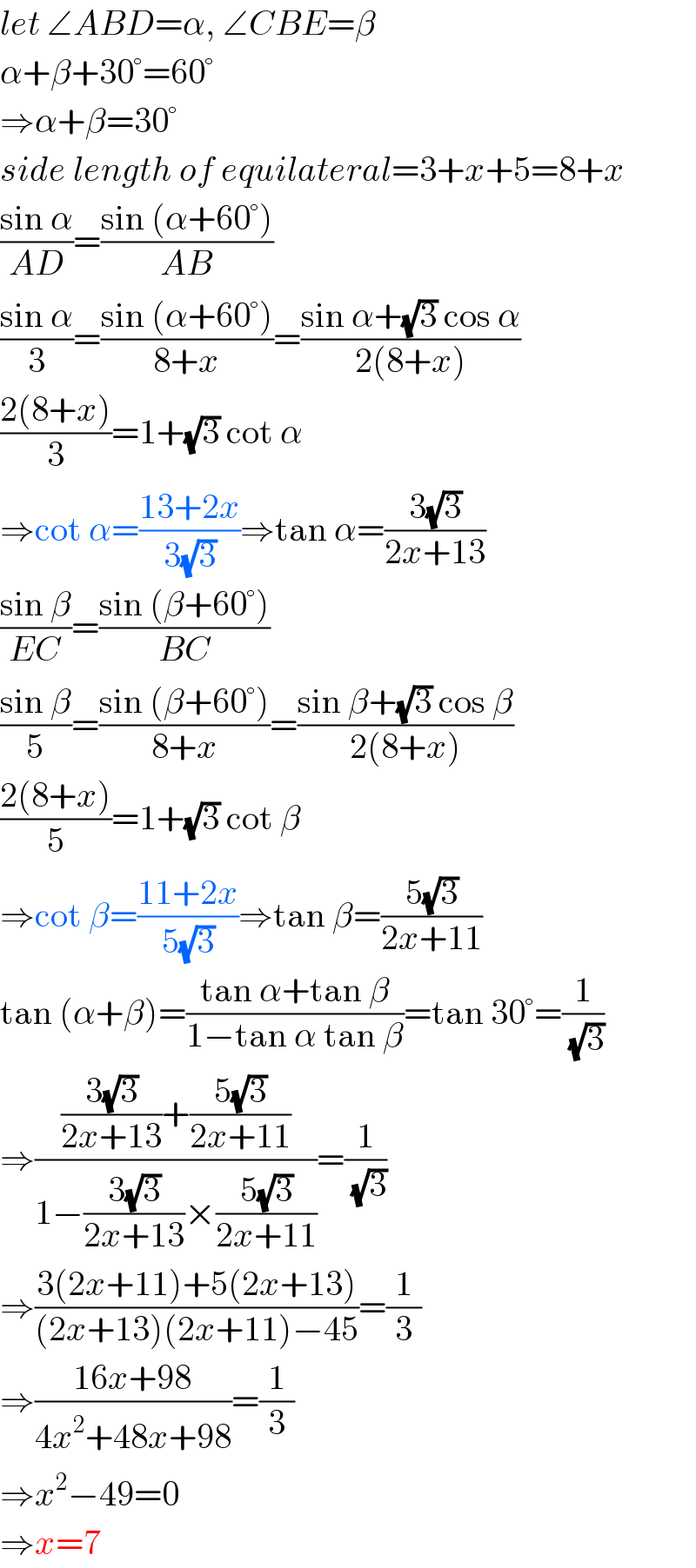let ∠ABD=α, ∠CBE=β  α+β+30°=60°  ⇒α+β=30°  side length of equilateral=3+x+5=8+x  ((sin α)/(AD))=((sin (α+60°))/(AB))  ((sin α)/3)=((sin (α+60°))/(8+x))=((sin α+(√3) cos α)/(2(8+x)))  ((2(8+x))/3)=1+(√3) cot α  ⇒cot α=((13+2x)/(3(√3)))⇒tan α=((3(√3))/(2x+13))  ((sin β)/(EC))=((sin (β+60°))/(BC))  ((sin β)/5)=((sin (β+60°))/(8+x))=((sin β+(√3) cos β)/(2(8+x)))  ((2(8+x))/5)=1+(√3) cot β  ⇒cot β=((11+2x)/(5(√3)))⇒tan β=((5(√3))/(2x+11))  tan (α+β)=((tan α+tan β)/(1−tan α tan β))=tan 30°=(1/(√3))  ⇒((((3(√3))/(2x+13))+((5(√3))/(2x+11)))/(1−((3(√3))/(2x+13))×((5(√3))/(2x+11))))=(1/(√3))  ⇒((3(2x+11)+5(2x+13))/((2x+13)(2x+11)−45))=(1/3)  ⇒((16x+98)/(4x^2 +48x+98))=(1/3)  ⇒x^2 −49=0  ⇒x=7  