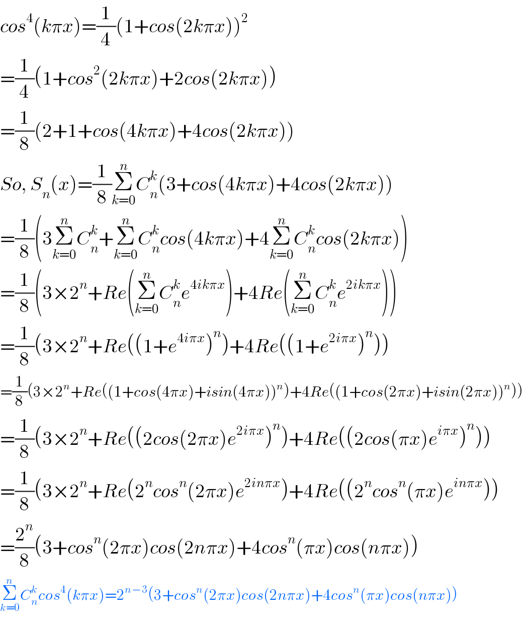cos^4 (kπx)=(1/4)(1+cos(2kπx))^2   =(1/4)(1+cos^2 (2kπx)+2cos(2kπx))  =(1/8)(2+1+cos(4kπx)+4cos(2kπx))  So, S_n (x)=(1/8)Σ_(k=0) ^n C_n ^k (3+cos(4kπx)+4cos(2kπx))  =(1/8)(3Σ_(k=0) ^n C_n ^k +Σ_(k=0) ^n C_n ^k cos(4kπx)+4Σ_(k=0) ^n C_n ^k cos(2kπx))  =(1/8)(3×2^n +Re(Σ_(k=0) ^n C_n ^k e^(4ikπx) )+4Re(Σ_(k=0) ^n C_n ^k e^(2ikπx) ))  =(1/8)(3×2^n +Re((1+e^(4iπx) )^n )+4Re((1+e^(2iπx) )^n ))  =(1/8)(3×2^n +Re((1+cos(4πx)+isin(4πx))^n )+4Re((1+cos(2πx)+isin(2πx))^n ))  =(1/8)(3×2^n +Re((2cos(2πx)e^(2iπx) )^n )+4Re((2cos(πx)e^(iπx) )^n ))  =(1/8)(3×2^n +Re(2^n cos^n (2πx)e^(2inπx) )+4Re((2^n cos^n (πx)e^(inπx) ))  =(2^n /8)(3+cos^n (2πx)cos(2nπx)+4cos^n (πx)cos(nπx))  Σ_(k=0) ^n C_n ^k cos^4 (kπx)=2^(n−3) (3+cos^n (2πx)cos(2nπx)+4cos^n (πx)cos(nπx))  