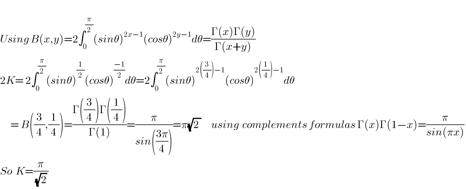   Using B(x,y)=2∫_0_  ^(π/2) (sinθ)^(2x−1) (cosθ)^(2y−1) dθ=((Γ(x)Γ(y))/(Γ(x+y)))   2K= 2∫_0 ^(π/2) (sinθ)^(1/2) (cosθ)^((−1)/2) dθ=2∫_0 ^(π/2) (sinθ)^(2((3/4))−1) (cosθ)^(2((1/4))−1) dθ        = B((3/4),(1/4))=((Γ((3/4))Γ((1/4)))/(Γ(1)))=(π/(sin(((3π)/4))))=π(√(2 ))      using  complements formulas Γ(x)Γ(1−x)=(π/(sin(πx)))   So  K=(π/((√2) ))  