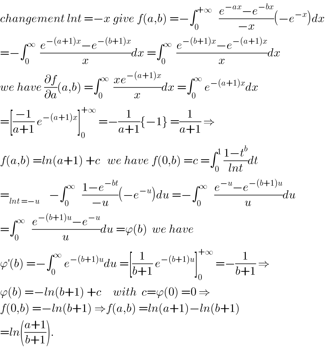 changement lnt =−x give f(a,b) =−∫_0 ^(+∞)    ((e^(−ax) −e^(−bx) )/(−x))(−e^(−x) )dx  =−∫_0 ^∞   ((e^(−(a+1)x) −e^(−(b+1)x) )/x)dx =∫_0 ^∞   ((e^(−(b+1)x) −e^(−(a+1)x) )/x)dx  we have (∂f/∂a)(a,b) =∫_0 ^∞   ((xe^(−(a+1)x) )/x)dx =∫_0 ^∞  e^(−(a+1)x) dx  =[((−1)/(a+1)) e^(−(a+1)x) ]_0 ^(+∞)  =−(1/(a+1)){−1} =(1/(a+1)) ⇒  f(a,b) =ln(a+1) +c   we have f(0,b) =c =∫_0 ^1  ((1−t^b )/(lnt))dt  =_(lnt =−u)     −∫_0 ^∞    ((1−e^(−bt) )/(−u))(−e^(−u) )du =−∫_0 ^∞    ((e^(−u) −e^(−(b+1)u) )/u)du  =∫_0 ^∞    ((e^(−(b+1)u) −e^(−u) )/u)du =ϕ(b)  we have   ϕ^′ (b) =−∫_0 ^∞  e^(−(b+1)u) du =[(1/(b+1)) e^(−(b+1)u) ]_0 ^(+∞)  =−(1/(b+1)) ⇒  ϕ(b) =−ln(b+1) +c     with  c=ϕ(0) =0 ⇒  f(0,b) =−ln(b+1) ⇒f(a,b) =ln(a+1)−ln(b+1)  =ln(((a+1)/(b+1))).  