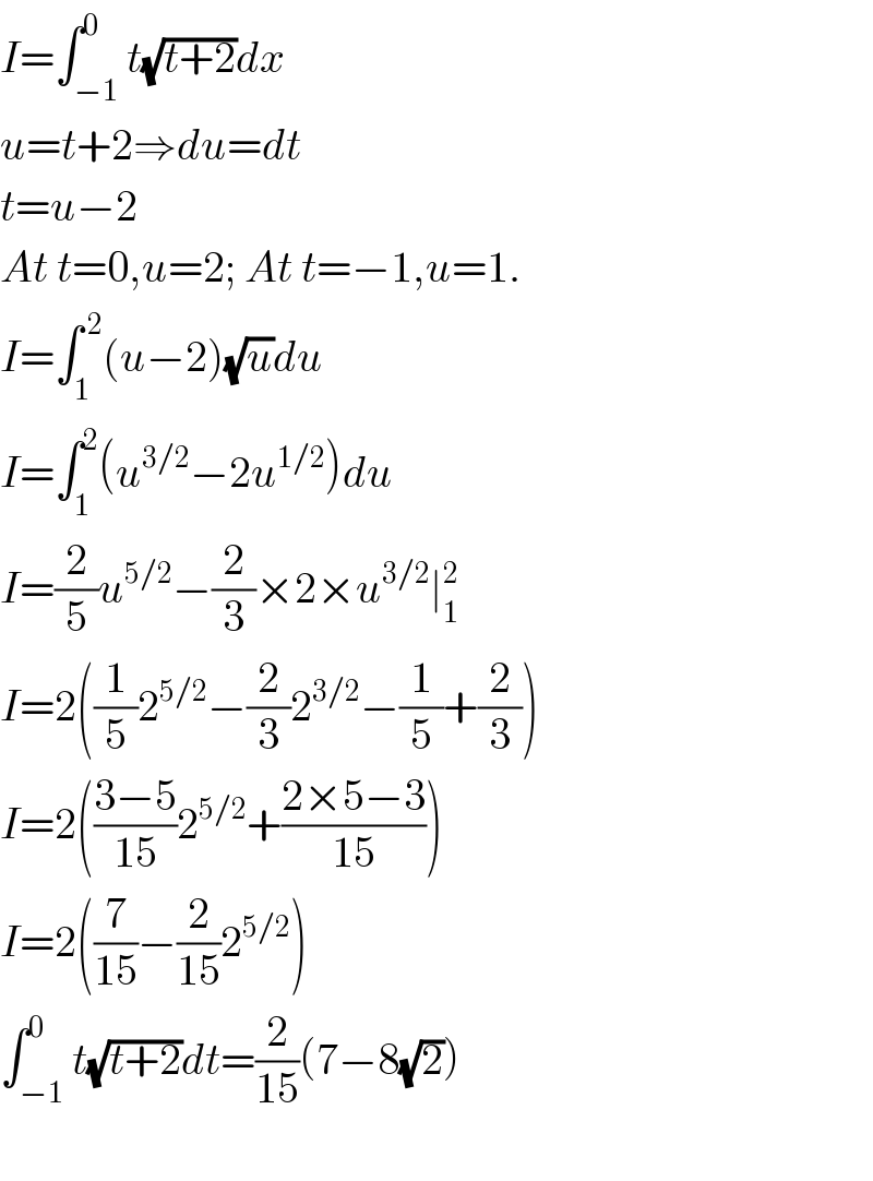 I=∫_(−1) ^0 t(√(t+2))dx  u=t+2⇒du=dt  t=u−2  At t=0,u=2; At t=−1,u=1.  I=∫_1 ^( 2) (u−2)(√u)du  I=∫_1 ^2 (u^(3/2) −2u^(1/2) )du  I=(2/5)u^(5/2) −(2/3)×2×u^(3/2) ∣_1 ^2   I=2((1/5)2^(5/2) −(2/3)2^(3/2) −(1/5)+(2/3))  I=2(((3−5)/(15))2^(5/2) +((2×5−3)/(15)))  I=2((7/(15))−(2/(15))2^(5/2) )  ∫_(−1) ^0 t(√(t+2))dt=(2/(15))(7−8(√2))    