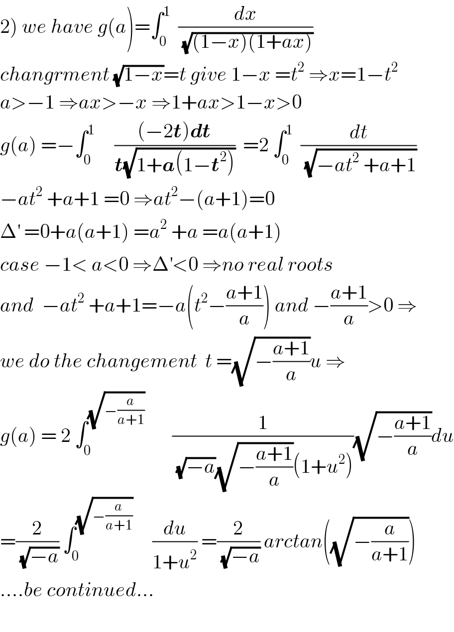 2) we have g(a)=∫_0 ^1   (dx/(√((1−x)(1+ax))))  changrment (√(1−x))=t give 1−x =t^2  ⇒x=1−t^2   a>−1 ⇒ax>−x ⇒1+ax>1−x>0  g(a) =−∫_0 ^1      (((−2t)dt)/(t(√(1+a(1−t^2 )))))  =2 ∫_0 ^1   (dt/(√(−at^2  +a+1)))  −at^2  +a+1 =0 ⇒at^2 −(a+1)=0  Δ^′  =0+a(a+1) =a^2  +a =a(a+1)  case −1< a<0 ⇒Δ^′ <0 ⇒no real roots  and  −at^2  +a+1=−a(t^2 −((a+1)/a)) and −((a+1)/a)>0 ⇒  we do the changement  t =(√(−((a+1)/a)))u ⇒  g(a) = 2 ∫_0 ^(√(−(a/(a+1))))        (1/((√(−a))(√(−((a+1)/a)))(1+u^2 )))(√(−((a+1)/a)))du  =(2/(√(−a))) ∫_0 ^(√(−(a/(a+1))))      (du/(1+u^2 )) =(2/(√(−a))) arctan((√(−(a/(a+1)))))  ....be continued...    