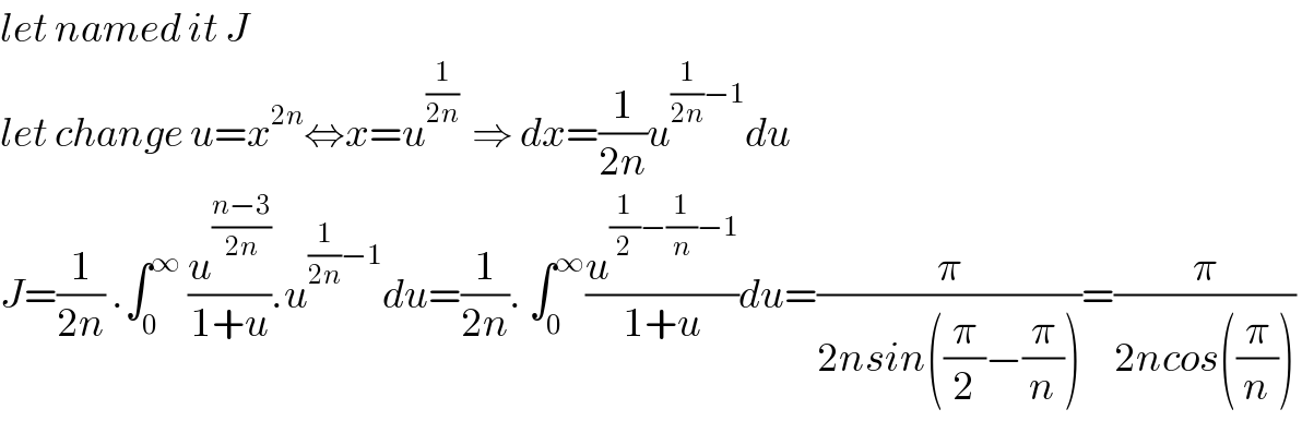 let named it J  let change u=x^(2n) ⇔x=u^(1/(2n))   ⇒ dx=(1/(2n))u^((1/(2n))−1) du  J=(1/(2n)) .∫_0 ^∞  (u^((n−3)/(2n)) /(1+u)).u^((1/(2n))−1) du=(1/(2n)). ∫_0 ^∞ (u^((1/2)−(1/n)−1) /(1+u))du=(π/(2nsin((π/2)−(π/n))))=(π/(2ncos((π/n))))   