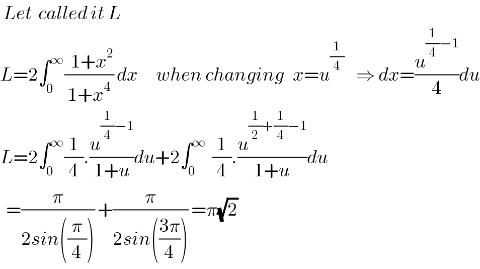  Let  called it L  L=2∫_0 ^∞ ((  1+x^2 )/(1+x^4 )) dx      when changing   x=u^(1/4)     ⇒ dx=(u^((1/4)−1) /4)du  L=2∫_0 ^∞ (1/4).(u^((1/4)−1) /(1+u))du+2∫_0 ^∞   (1/4).(u^((1/2)+(1/4)−1) /(1+u))du     =(π/(2sin((π/4)))) +(π/(2sin(((3π)/4)))) =π(√2)   