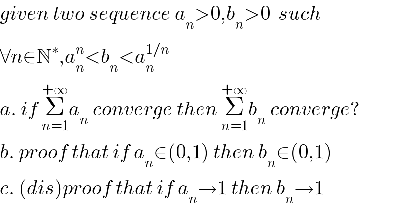 given two sequence a_n >0,b_n >0  such  ∀n∈N^∗ ,a_n ^n <b_n <a_n ^(1/n)   a. if Σ_(n=1) ^(+∞) a_n  converge then Σ_(n=1) ^(+∞) b_n  converge?  b. proof that if a_n ∈(0,1) then b_n ∈(0,1)  c. (dis)proof that if a_n →1 then b_n →1  