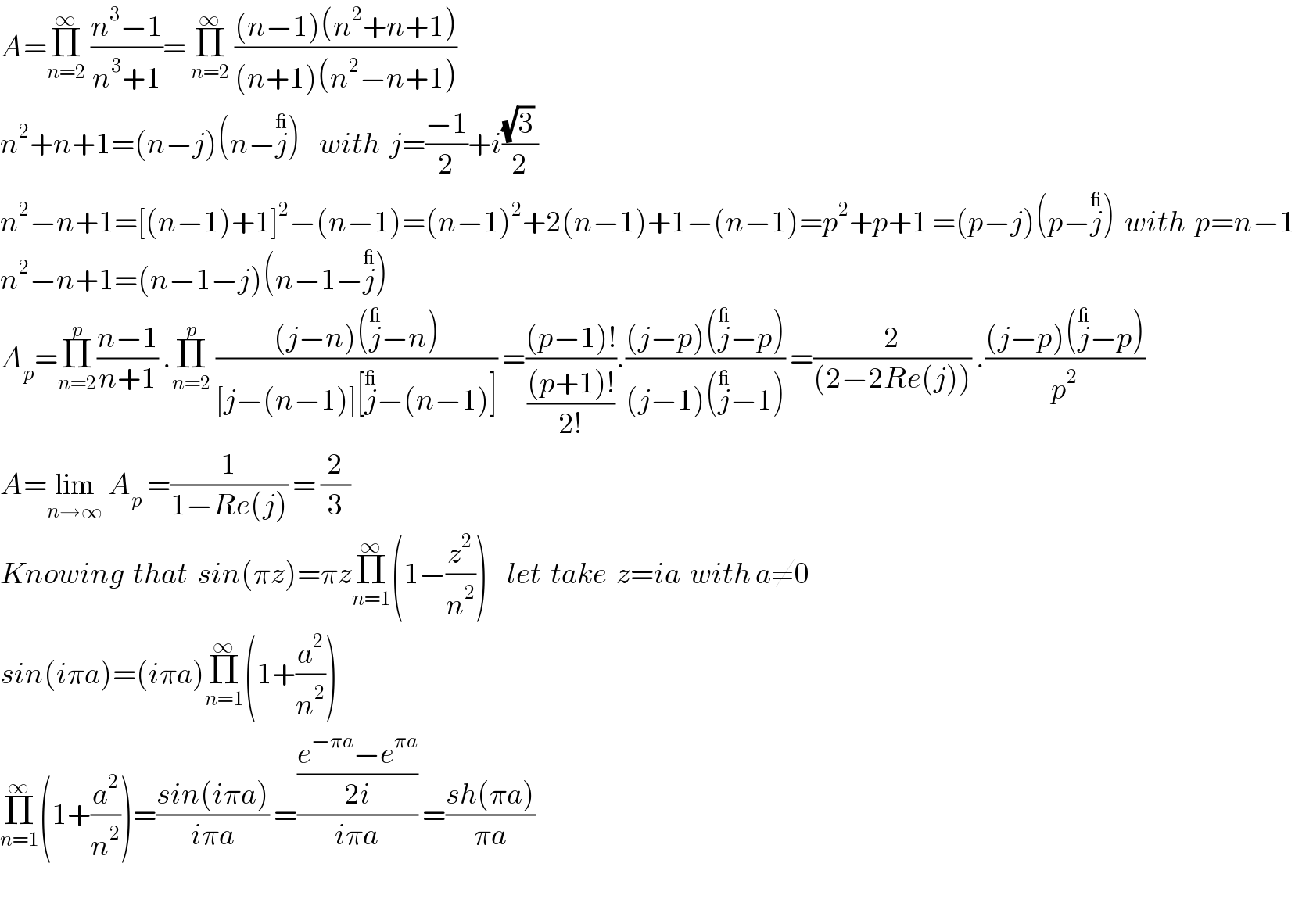 A=Π_(n=2) ^∞  ((n^3 −1)/(n^3 +1))= Π_(n=2) ^∞  (((n−1)(n^2 +n+1))/((n+1)(n^2 −n+1)))    n^2 +n+1=(n−j)(n−j^_ )    with  j=((−1)/2)+i(((√3) )/2)  n^2 −n+1=[(n−1)+1]^2 −(n−1)=(n−1)^2 +2(n−1)+1−(n−1)=p^2 +p+1 =(p−j)(p−j^_ )  with  p=n−1  n^2 −n+1=(n−1−j)(n−1−j^_ )  A_p =Π_(n=2) ^p ((n−1)/(n+1)) .Π_(n=2) ^p  (((j−n)(j^_ −n))/([j−(n−1)][j^_ −(n−1)])) =(((p−1)!)/(((p+1)!)/(2!))).(((j−p)(j^_ −p))/((j−1)(j^_ −1))) =(2/((2−2Re(j)))) .(((j−p)(j^_ −p))/p^2 )   A=lim_(n→∞)  A_p  =(1/(1−Re(j))) = (2/3)   Knowing  that  sin(πz)=πzΠ_(n=1) ^∞ (1−(z^2 /n^2 ))    let  take  z=ia  with a≠0   sin(iπa)=(iπa)Π_(n=1) ^∞ (1+(a^2 /n^2 ))   Π_(n=1) ^∞ (1+(a^2 /n^2 ))=((sin(iπa))/(iπa)) =(((e^(−πa) −e^(πa) )/(2i))/(iπa)) =((sh(πa))/(πa))     