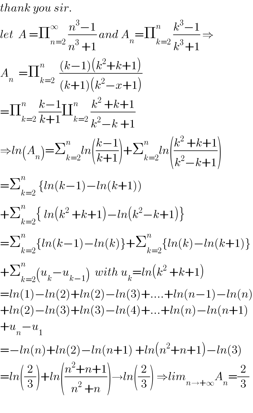 thank you sir.  let  A =Π_(n=2) ^∞  ((n^3 −1)/(n^3  +1)) and A_n =Π_(k=2) ^n  ((k^3 −1)/(k^(3 ) +1)) ⇒  A_n   =Π_(k=2) ^n   (((k−1)(k^2 +k+1))/((k+1)(k^2 −x+1)))  =Π_(k=2) ^n  ((k−1)/(k+1))∐_(k=2) ^n  ((k^2  +k+1)/(k^2 −k +1))  ⇒ln(A_n )=Σ_(k=2) ^n ln(((k−1)/(k+1)))+Σ_(k=2) ^n ln(((k^2  +k+1)/(k^2 −k+1)))  =Σ_(k=2) ^n  {ln(k−1)−ln(k+1))  +Σ_(k=2) ^n { ln(k^2  +k+1)−ln(k^2 −k+1)}  =Σ_(k=2) ^n {ln(k−1)−ln(k)}+Σ_(k=2) ^n {ln(k)−ln(k+1)}  +Σ_(k=2) ^n (u_k −u_(k−1) )  with u_k =ln(k^2  +k+1)  =ln(1)−ln(2)+ln(2)−ln(3)+....+ln(n−1)−ln(n)  +ln(2)−ln(3)+ln(3)−ln(4)+...+ln(n)−ln(n+1)  +u_n −u_1   =−ln(n)+ln(2)−ln(n+1) +ln(n^2 +n+1)−ln(3)  =ln((2/3))+ln(((n^2 +n+1)/(n^2  +n)))→ln((2/3)) ⇒lim_(n→+∞) A_n =(2/3)    