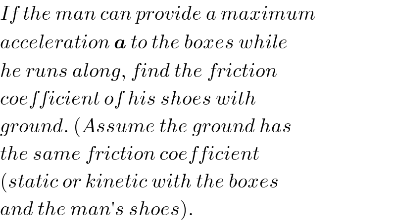 If the man can provide a maximum  acceleration a to the boxes while  he runs along, find the friction  coefficient of his shoes with  ground. (Assume the ground has  the same friction coefficient  (static or kinetic with the boxes  and the man′s shoes).  