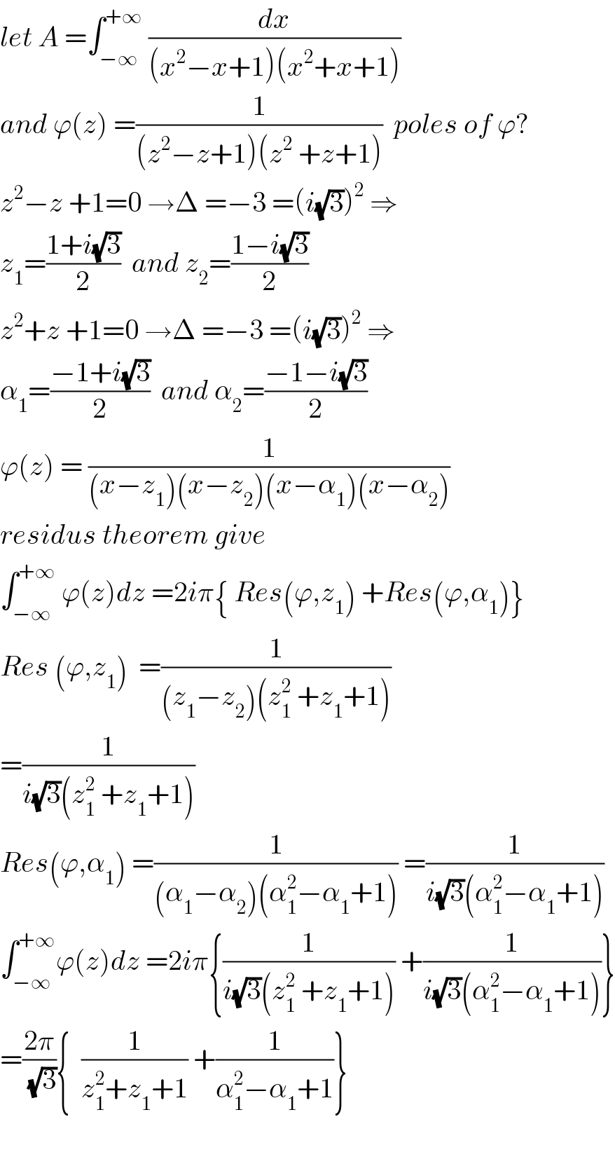 let A =∫_(−∞) ^(+∞)  (dx/((x^2 −x+1)(x^2 +x+1)))  and ϕ(z) =(1/((z^2 −z+1)(z^2  +z+1)))  poles of ϕ?  z^2 −z +1=0 →Δ =−3 =(i(√3))^2  ⇒  z_1 =((1+i(√3))/2)  and z_2 =((1−i(√3))/2)  z^2 +z +1=0 →Δ =−3 =(i(√3))^2  ⇒  α_1 =((−1+i(√3))/2)  and α_2 =((−1−i(√3))/2)  ϕ(z) = (1/((x−z_1 )(x−z_2 )(x−α_1 )(x−α_2 )))  residus theorem give  ∫_(−∞) ^(+∞)  ϕ(z)dz =2iπ{ Res(ϕ,z_1 ) +Res(ϕ,α_1 )}  Res (ϕ,z_1 )  =(1/((z_1 −z_2 )(z_1 ^2  +z_1 +1)))  =(1/(i(√3)(z_1 ^2  +z_1 +1)))  Res(ϕ,α_1 ) =(1/((α_1 −α_2 )(α_1 ^2 −α_1 +1))) =(1/(i(√3)(α_1 ^2 −α_1 +1)))  ∫_(−∞) ^(+∞) ϕ(z)dz =2iπ{(1/(i(√3)(z_1 ^2  +z_1 +1))) +(1/(i(√3)(α_1 ^2 −α_1 +1)))}  =((2π)/(√3)){  (1/(z_1 ^2 +z_1 +1)) +(1/(α_1 ^2 −α_1 +1))}    