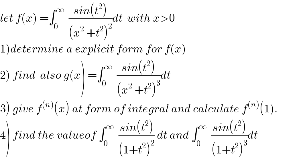 let f(x) =∫_0 ^∞   ((sin(t^2 ))/((x^2  +t^2 )^2 ))dt  with x>0  1)determine a explicit form for f(x)  2) find  also g(x) =∫_0 ^∞   ((sin(t^2 ))/((x^2  +t^2 )^3 ))dt  3) give f^((n)) (x) at form of integral and calculate f^((n)) (1).  4) find the valueof ∫_0 ^∞   ((sin(t^2 ))/((1+t^2 )^2 )) dt and ∫_0 ^∞   ((sin(t^2 ))/((1+t^2 )^3 ))dt  